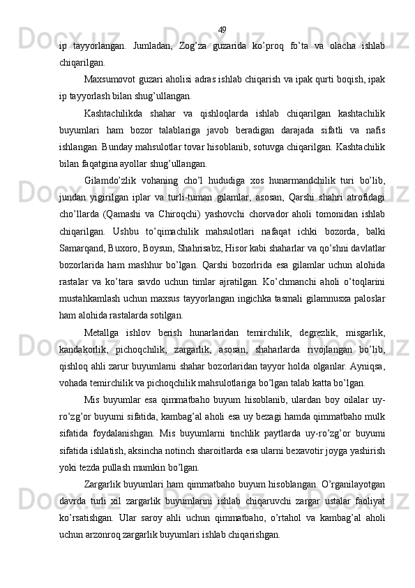 ip   tayyorlangan.   Jumladan,   Zog’za   guzarida   ko’proq   fo’ta   va   olacha   ishlab
chiqarilgan.
Maxsumovot guzari aholisi adras ishlab chiqarish va ipak qurti boqish, ipak
ip tayyorlash bilan shug’ullangan.
Kashtachilikda   shahar   va   qishloqlarda   ishlab   chiqarilgan   kashtachilik
buyumlari   ham   bozor   talablariga   javob   beradigan   darajada   sifatli   va   nafis
ishlangan. Bunday mahsulotlar tovar hisoblanib, sotuvga chiqarilgan. Kashtachilik
bilan faqatgina ayollar shug’ullangan.
Gilamdo’zlik   vohaning   cho’l   hududiga   xos   hunarmandchilik   turi   bo’lib,
jundan   yigirilgan   iplar   va   turli-tuman   gilamlar,   asosan,   Qarshi   shahri   atrofidagi
cho’llarda   (Qamashi   va   Chiroqchi)   yashovchi   chorvador   aholi   tomonidan   ishlab
chiqarilgan.   Ushbu   to’qimachilik   mahsulotlari   nafaqat   ichki   bozorda,   balki
Samarqand, Buxoro, Boysun, Shahrisabz, Hisor kabi shaharlar va qo’shni davlatlar
bozorlarida   ham   mashhur   bo’lgan.   Qarshi   bozorlrida   esa   gilamlar   uchun   alohida
rastalar   va   ko’tara   savdo   uchun   timlar   ajratilgan.   Ko’chmanchi   aholi   o’toqlarini
mustahkamlash uchun maxsus  tayyorlangan ingichka tasmali  gilamnusxa paloslar
ham alohida rastalarda sotilgan.
Metallga   ishlov   berish   hunarlaridan   temirchilik,   degrezlik,   misgarlik,
kandakorlik,   pichoqchilik,   zargarlik,   asosan,   shaharlarda   rivojlangan   bo’lib,
qishloq ahli zarur buyumlarni shahar bozorlaridan tayyor holda olganlar. Ayniqsa,
vohada temirchilik va pichoqchilik mahsulotlariga bo’lgan talab katta bo’lgan.
Mis   buyumlar   esa   qimmatbaho   buyum   hisoblanib,   ulardan   boy   oilalar   uy-
ro’zg’or buyumi sifatida, kambag’al aholi esa uy bezagi hamda qimmatbaho mulk
sifatida   foydalanishgan.   Mis   buyumlarni   tinchlik   paytlarda   uy-ro’zg’or   buyumi
sifatida ishlatish, aksincha notinch sharoitlarda esa ularni bexavotir joyga yashirish
yoki tezda pullash mumkin bo’lgan.
Zargarlik buyumlari ham qimmatbaho buyum hisoblangan. O’rganilayotgan
davrda   turli   xil   zargarlik   buyumlarini   ishlab   chiqaruvchi   zargar   ustalar   faoliyat
ko’rsatishgan.   Ular   saroy   ahli   uchun   qimmatbaho,   o’rtahol   va   kambag’al   aholi
uchun arzonroq zargarlik buyumlari ishlab chiqarishgan. 49 