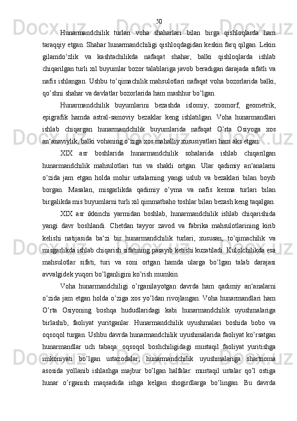 Hunarmandchilik   turlari   voha   shaharlari   bilan   birga   qishloqlarda   ham
taraqqiy etgan. Shahar hunarmandchiligi qishloqdagidan keskin farq qilgan. Lekin
gilamdo’zlik   va   kashtachilikda   nafaqat   shahar,   balki   qishloqlarda   ishlab
chiqarilgan turli xil buyumlar bozor talablariga javob beradigan darajada sifatli va
nafis ishlangan. Ushbu to’qimachilik mahsulotlari nafaqat  voha bozorlarida balki,
qo’shni shahar va davlatlar bozorlarida ham mashhur bo’lgan.
Hunarmandchilik   buyumlarini   bezashda   islomiy,   zoomorf,   geometrik,
epigrafik   hamda   astral-samoviy   bezaklar   keng   ishlatilgan.   Voha   hunarmandlari
ishlab   chiqargan   hunarmandchilik   buyumlarida   nafaqat   O’rta   Osiyoga   xos
an‘anaviylik, balki vohaning o’ziga xos mahalliy xususiyatlari ham aks etgan.
XIX   asr   boshlarida   hunarmandchilik   sohalarida   ishlab   chiqarilgan
hunarmandchilik   mahsulotlari   turi   va   shakli   ortgan.   Ular   qadimiy   an‘analarni
o’zida   jam   etgan   holda   mohir   ustalarning   yangi   uslub   va   bezaklari   bilan   boyib
borgan.   Masalan,   misgarlikda   qadimiy   o’yma   va   nafis   kesma   turlari   bilan
birgalikda mis buyumlarni turli xil qimmatbaho toshlar bilan bezash keng taqalgan.
XIX   asr   ikkinchi   yarmidan   boshlab,   hunarmandchilik   ishlab   chiqarishida
yangi   davr   boshlandi.   Chetdan   tayyor   zavod   va   fabrika   mahsulotlarining   kirib
kelishi   natijasida   ba‘zi   bir   hunarmandchilik   turlari,   xususan,   to’qimachilik   va
misgarlikda ishlab chiqarish sifatining pasayib ketishi kuzatiladi. Kulolchilikda esa
mahsulotlar   sifati,   turi   va   soni   ortgan   hamda   ularga   bo’lgan   talab   darajasi
avvalgidek yuqori bo’lganligini ko’rish mumkin.
Voha   hunarmandchiligi   o’rganilayotgan   davrda   ham   qadimiy   an‘analarni
o’zida  jam   etgan holda  o’ziga xos  yo’ldan rivojlangan.  Voha hunarmandlari  ham
O’rta   Osiyoning   boshqa   hududlaridagi   kabi   hunarmandchilik   uyushmalariga
birlashib,   faoliyat   yuritganlar.   Hunarmandchilik   uyushmalari   boshida   bobo   va
oqsoqol turgan. Ushbu davrda hunarmandchilik uyushmalarida faoliyat ko’rsatgan
hunarmandlar   uch   tabaqa:   oqsoqol   boshchiligidagi   mustaqil   faoliyat   yuritishga
imkoniyati   bo’lgan   ustazodalar;   hunarmandchilik   uyushmalariga   shartnoma
asosida   yollanib   ishlashga   majbur   bo’lgan   halfalar:   mustaqil   ustalar   qo’l   ostiga
hunar   o’rganish   maqsadida   ishga   kelgan   shogirdlarga   bo’lingan.   Bu   davrda 50 