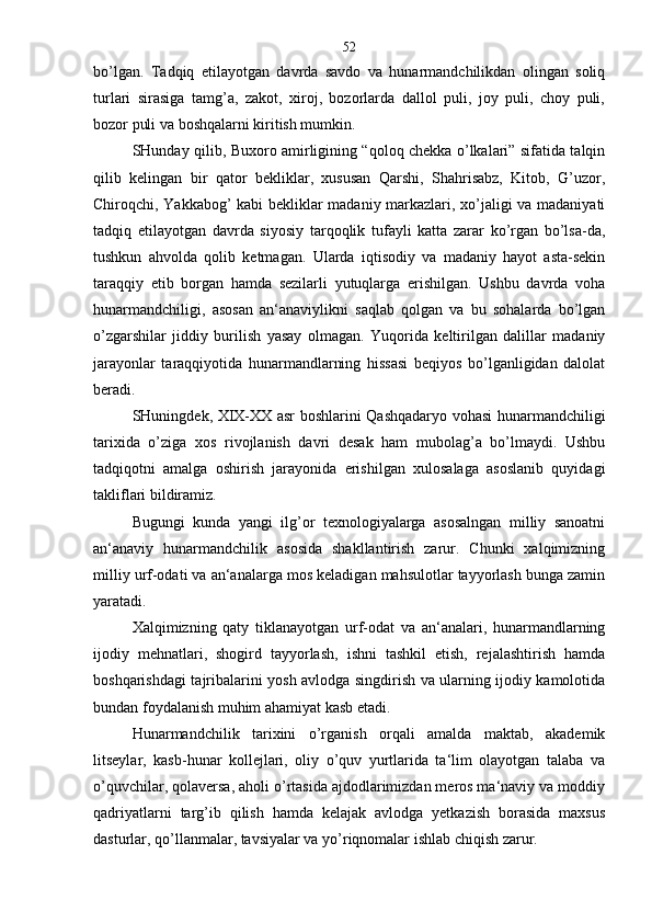 bo’lgan.   Tadqiq   etilayotgan   davrda   savdo   va   hunarmandchilikdan   olingan   soliq
turlari   sirasiga   tamg’a,   zakot,   xiroj,   bozorlarda   dallol   puli,   joy   puli,   choy   puli,
bozor puli va boshqalarni kiritish mumkin.
SHunday qilib, Buxoro amirligining “qoloq chekka o’lkalari” sifatida talqin
qilib   kelingan   bir   qator   bekliklar,   xususan   Qarshi,   Shahrisabz,   Kitob,   G’uzor,
Chiroqchi, Yakkabog’ kabi bekliklar madaniy markazlari, xo’jaligi va madaniyati
tadqiq   etilayotgan   davrda   siyosiy   tarqoqlik   tufayli   katta   zarar   ko’rgan   bo’lsa-da,
tushkun   ahvolda   qolib   ketmagan.   Ularda   iqtisodiy   va   madaniy   hayot   asta-sekin
taraqqiy   etib   borgan   hamda   sezilarli   yutuqlarga   erishilgan.   Ushbu   davrda   voha
hunarmandchiligi,   asosan   an‘anaviylikni   saqlab   qolgan   va   bu   sohalarda   bo’lgan
o’zgarshilar   jiddiy   burilish   yasay   olmagan.   Yuqorida   keltirilgan   dalillar   madaniy
jarayonlar   taraqqiyotida   hunarmandlarning   hissasi   beqiyos   bo’lganligidan   dalolat
beradi.
SHuningdek, XIX-XX asr boshlarini Qashqadaryo vohasi hunarmandchiligi
tarixida   o’ziga   xos   rivojlanish   davri   desak   ham   mubolag’a   bo’lmaydi.   Ushbu
tadqiqotni   amalga   oshirish   jarayonida   erishilgan   xulosalaga   asoslanib   quyidagi
takliflari bildiramiz.
Bugungi   kunda   yangi   ilg’or   texnologiyalarga   asosalngan   milliy   sanoatni
an‘anaviy   hunarmandchilik   asosida   shakllantirish   zarur.   Chunki   xalqimizning
milliy urf-odati va an‘analarga mos keladigan mahsulotlar tayyorlash bunga zamin
yaratadi.
Xalqimizning   qaty   tiklanayotgan   urf-odat   va   an‘analari,   hunarmandlarning
ijodiy   mehnatlari,   shogird   tayyorlash,   ishni   tashkil   etish,   rejalashtirish   hamda
boshqarishdagi tajribalarini yosh avlodga singdirish va ularning ijodiy kamolotida
bundan foydalanish muhim ahamiyat kasb etadi.
Hunarmandchilik   tarixini   o’rganish   orqali   amalda   maktab,   akademik
litseylar,   kasb-hunar   kollejlari,   oliy   o’quv   yurtlarida   ta‘lim   olayotgan   talaba   va
o’quvchilar, qolaversa, aholi o’rtasida ajdodlarimizdan meros ma‘naviy va moddiy
qadriyatlarni   targ’ib   qilish   hamda   kelajak   avlodga   yetkazish   borasida   maxsus
dasturlar, qo’llanmalar, tavsiyalar va yo’riqnomalar ishlab chiqish zarur. 52 