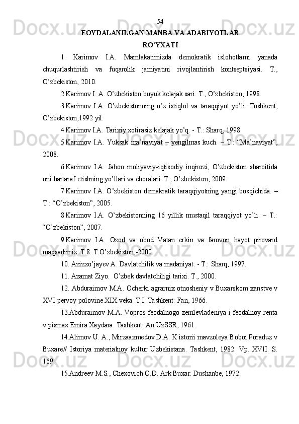 FOYDALANILGAN MANBA VA ADABIY O TLAR
RO’YXATI
1.   Karimov   I.A.   Mamlakatimizda   demokratik   islohotlarni   yanada
chuqurlashtirish   va   fuqarolik   jamiyatini   rivojlantirish   kontseptsiyasi.   T.,
O’zbekiston, 2010 .
2. Karimov I. A. O’zbekiston buyuk kelajak sari. T., O’zbekiston, 1998 .
3.Karimov   I.A.   O’zbekistonning   o’z   istiqlol   va   taraqqiyot   yo’li.   Toshkent,
O’zbekiston,1992 yil.
4.Karimov I.A. Tarixiy xotirasiz kelajak yo’q. - T.: Sharq, 1998.
5.Karimov   I.A.   Yuksak   ma’naviyat   –   yengilmas   kuch.   –   T.:   “Ma’naviyat”,
2008.
6.Karimov   I.A.   Jahon   moliyaviy-iqtisodiy   inqirozi,   O’zbekiston   sharoitida
uni bartaraf etishning yo’llari va choralari. T., O’zbekiston, 2009.
7.Karimov  I.A.  O’zbekiston  demakratik  taraqqiyotning  yangi   bosqichida.   –
T.: “O’zbekiston”, 2005.
8.Karimov   I.A.   O’zbekistonning   16   yillik   mustaqil   taraqqiyot   yo’li.   –   T.:
“O’zbekiston”, 2007.
9. Karimov   I.A.   Ozod   va   obod   Vatan   erkin   va   farovon   hayot   pirovard
maqsadimiz.  T.8. T.O’zbekiston,-2000.
10.   Azizxo’jayev A. Davlatchilik va madaniyat. - T.: Sharq, 1997.
11.   Azamat Ziyo.  O’zbek davlatchiligi tarixi. T., 2000.
12.   Abduraimov M.A. Ocherki agrarnix otnosheniy v Buxarskom xanstve v
XVI pervoy polovine XIX veka. T.I. Tashkent: Fan, 1966. 
13.Abduraimov M.A.  Vopros feodalnogo zemlevladeniya  i  feodalnoy renta
v pismax Emira Xaydara. Tashkent: An UzSSR, 1961.
14.Alimov U. A., Mirzaaxmedov D.A. K istorii mavzoleya Boboi Poraduz v
Buxare//   Istoriya   materialnoy   kultur   Uzbekistana.   Tashkent,   1982.   Vp.   XVII.   S.
169.
15.Andreev M.S., Chexovich O.D. Ark Buxar. Dushanbe, 1972. 54 