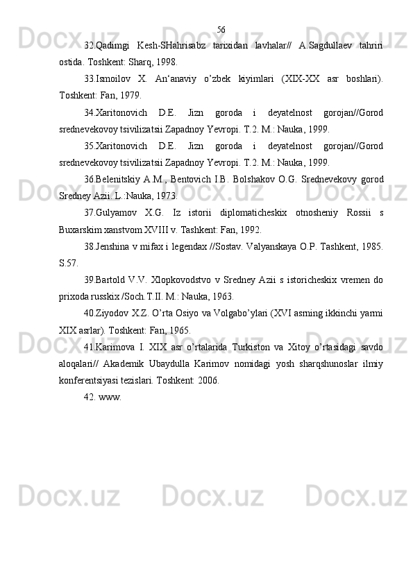 32.Qadimgi   Kesh-SHahrisabz   tarixidan   lavhalar//   A.Sagdullaev   tahriri
ostida. Toshkent: Sharq, 1998. 
33.Ismoilov   X.   An‘anaviy   o’zbek   kiyimlari   (XIX-XX   asr   boshlari).
Toshkent: Fan, 1979. 
34.Xaritonovich   D.E.   Jizn   goroda   i   deyatelnost   gorojan//Gorod
srednevekovoy tsivilizatsii Zapadnoy Yevropi. T.2. M.: Nauka, 1999.
35.Xaritonovich   D.E.   Jizn   goroda   i   deyatelnost   gorojan//Gorod
srednevekovoy tsivilizatsii Zapadnoy Yevropi. T.2. M.: Nauka, 1999.
36.Belenitskiy   A.M.,   Bentovich   I.B.   Bolshakov   O.G.   Srednevekovy   gorod
Sredney Azii. L.:Nauka, 1973.
37.Gulyamov   X.G.   Iz   istorii   diplomaticheskix   otnosheniy   Rossii   s
Buxarskim xanstvom XVIII v. Tashkent: Fan, 1992. 
38.Jenshina v mifax i legendax //Sostav. Valyanskaya O.P. Tashkent, 1985.
S.57.
39.Bartold   V.V.   Xlopkovodstvo   v   Sredney   Azii   s   istoricheskix   vremen   do
prixoda russkix /Soch.T.II. M.: Nauka, 1963.
40.Ziyodov X.Z. O’rta Osiyo va Volgabo’ylari (XVI asrning ikkinchi yarmi
XIX asrlar). Toshkent: Fan, 1965. 
41.Karimova   I.   XIX   asr   o’rtalarida   Turkiston   va   Xitoy   o’rtasidagi   savdo
aloqalari//   Akademik   Ubaydulla   Karimov   nomidagi   yosh   sharqshunoslar   ilmiy
konferentsiyasi tezislari. Toshkent: 2006. 
42.  www. 
 
              
     
       
      56 