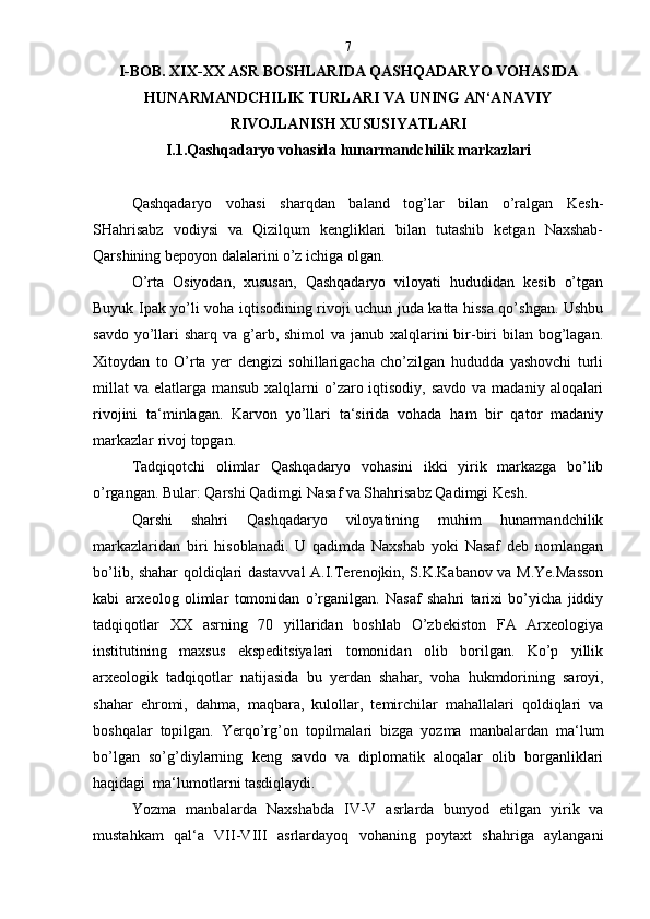 I-BOB. XIX-XX ASR BOSHLARIDA QASHQADARY O  VOHASIDA
HUNARMANDCHILIK TURLARI VA UNING AN‘ANAVIY
RIVOJLANISH XUSUSIY A TLARI
I.1.Qashqadaryo vohasida hunarmandchilik markazlari
Qashqadaryo   vohasi   sharqdan   baland   tog’lar   bilan   o’ralgan   Kesh-
SHahrisabz   vodiysi   va   Qizilqum   kengliklari   bilan   tutashib   ketgan   Naxshab-
Qarshining bepoyon dalalarini o’z ichiga olgan.
O’rta   Osiyodan,   xususan,   Qashqadaryo   viloyati   hududidan   kesib   o’tgan
Buyuk Ipak yo’li voha iqtisodining rivoji uchun juda katta hissa qo’shgan. Ushbu
savdo yo’llari  sharq va g’arb, shimol  va janub xalqlarini  bir-biri  bilan bog’lagan.
Xitoydan   to   O’rta   yer   dengizi   sohillarigacha   cho’zilgan   hududda   yashovchi   turli
millat  va elatlarga mansub xalqlarni  o’zaro iqtisodiy,  savdo va madaniy  aloqalari
rivojini   ta‘minlagan.   Karvon   yo’llari   ta‘sirida   vohada   ham   bir   qator   madaniy
markazlar rivoj topgan.
Tadqiqotchi   olimlar   Qashqadaryo   vohasini   ikki   yirik   markazga   bo’lib
o’rgangan. Bular: Qarshi Qadimgi Nasaf va Shahrisabz Qadimgi Kesh.
Qarshi   shahri   Qashqadaryo   viloyatining   muhim   hunarmandchilik
markazlaridan   biri   hisoblanadi.   U   qadimda   Naxshab   yoki   Nasaf   deb   nomlangan
bo’lib, shahar qoldiqlari dastavval A.I.Terenojkin, S.K.Kabanov va M.Ye.Masson
kabi   arxeolog   olimlar   tomonidan   o’rganilgan.   Nasaf   shahri   tarixi   bo’yicha   jiddiy
tadqiqotlar   XX   asrning   70   yillaridan   boshlab   O’zbekiston   FA   Arxeologiya
institutining   maxsus   ekspeditsiyalari   tomonidan   olib   borilgan.   Ko’p   yillik
arxeologik   tadqiqotlar   natijasida   bu   yerdan   shahar,   voha   hukmdorining   saroyi,
shahar   ehromi,   dahma,   maqbara,   kulollar,   temirchilar   mahallalari   qoldiqlari   va
boshqalar   topilgan.   Yerqo’rg’on   topilmalari   bizga   yozma   manbalardan   ma‘lum
bo’lgan   so’g’diylarning   keng   savdo   va   diplomatik   aloqalar   olib   borganliklari
haqidagi  ma‘lumotlarni tasdiqlaydi.
Yozma   manbalarda   Naxshabda   IV-V   asrlarda   bunyod   etilgan   yirik   va
mustahkam   qal‘a   VII-VIII   asrlardayoq   vohaning   poytaxt   shahriga   aylangani 7