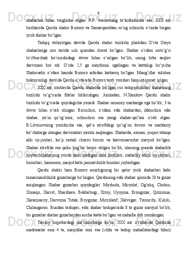 shaharlari   bilan   tenglasha   olgan.   P.P.   Ivanovning   ta‘kidlashicha   esa,   XIX   asr
boshlarida Qarshi  shahri  Buxoro va Samarqanddan so’ng uchinchi  o’rinda turgan
yirik shahar bo’lgan.
Tadqiq   etilayotgan   davrda   Qarshi   shahri   tuzilishi   jihatidan   O’rta   Osiyo
shaharlariga   xos   tarzda   uch   qismdan   iborat   bo’lgan.   Shahar   o’rdasi   noto’g’ri
to’rtburchak   ko’rinishidagi   devor   bilan   o’ralgan   bo’lib,   uning   bitta   saqlov
darvozasi   bor   edi.   O’rda   2,5   ga   maydonni   egallagan   va   kattaligi   bo’yicha
Shahrisabz   o’rdasi   hamda   Buxoro   arkidan   kattaroq   bo’lgan.   Mang’itlar   sulolasi
hukmronligi davrida Qarshi o’rdasida Buxoro taxti vorislari ham istiqomat qilgan.
XIX   asr   oxirlarida   Qarshi   shahrida   bo’lgan   rus   tadqiqotchilari   shaharning
tuzilishi   to’g’risida   fikrlar   bildirishgan.   Jumladan,   N.Xanikov   Qarshi   shahri
tuzilishi to’g’risida quyidagicha yozadi: Shahar umumiy markazga ega bo’lib, 3 ta
devor   bilan   o’rab   olingan.   Birinchisi,   o’rdani   eski   shahardan,   ikkinchisi   eski
shahar,   ya‘ni   qo’rg’onni,   uchinchisi   esa   yangi   shahar-qal‘ani   o’rab   olgan.
B.Litvinovning   yozishicha   esa,   qal‘a   atrofidagi   qo’rg’on   devori   va   markaziy
ko’chalarga ulangan darvozalari yaxshi saqlangan. Shaharda, asosan, yuqori tabaqa
ahli   uy-joylari,   ko’p   rastali   chorsu   bozori   va   karvonsaroylar   mavjud   bo’lgan.
Shahar   atrofida   esa   qalin   bog’lar   barpo   etilgan   bo’lib,   ularning   orasida   shaharlik
boyvachchalarning   yozda   dam   oladigan   dala   hovlilari,   mahalliy   aholi   uy-joylari,
bozorlari, hammom, masjid kabi jamoatchilik binolari joylashgan.
Qarshi   shahri   ham   Buxoro   amirligining   bir   qator   yirik   shaharlari   kabi
hunarmandchilik guzarlariga bo’lingan. Qarshining eski shahar qismida 20 ta guzar
aniqlangan.   Shahar   guzarlari   quyidagilar:   Mirdushi,   Mirzolat,   Og’aliq,   Chubin,
Xonaqo,   Xarrot,   Sharshara,   Beklarbegi,   Xitoy,   Uyuyma,   Eronguzar,   Qozixona,
Xaramsaroy,   Darvozai   Tutak,   Boyguzar,   Mirzolatif,   Xalvogar,   Temurchi,   Kuloli,
Chilangaron.  Bundan   tashqari,  eski   shahar   tashqarisida   8  ta   guzar   mavjud   bo’lib,
bu guzarlar shahar guzarlaridan ancha katta bo’lgan va mahalla deb nomlangan. 
Tarixiy   hujjatlardagi   ma‘lumotlarga   ko’ra,   XIX   asr   o’rtalarida   Qarshida
madrasalar   soni   4   ta,   masjidlar   soni   esa   (ichki   va   tashqi   mahallalardagi   bilan) 9 