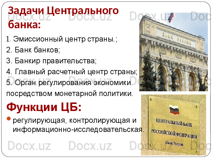 Задачи Центрального 
банка: 
1 . Эмиссионный центр страны.;
2. Банк банков;
3. Банкир правительства;
4. Главный расчетный центр страны;
5. Орган регулирования экономики 
посредством монетарной политики.
Функции ЦБ:

регулирующая, контролирующая и 
информационно-исследовательская. 