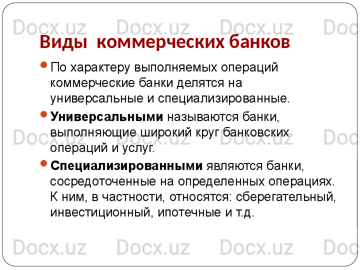 Виды  коммерческих банков

По характеру выполняемых операций 
коммерческие банки делятся на 
универсальные и специализированные. 

Универсальными  называются банки, 
выполняющие широкий круг банковских 
операций и услуг. 

Специализированными  являются банки, 
сосредоточенные на определенных операциях. 
К ним, в частности, относятся: сберегательный, 
инвестиционный, ипотечные и т.д. 