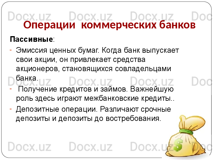 Операции  коммерческих банков
Пассивные :
-
Эмиссия ценных бумаг. Когда банк выпускает 
свои акции, он привлекает средства 
акционеров, становящихся совладельцами 
банка. 
-
  Получение кредитов и займов. Важнейшую 
роль здесь играют межбанковские кредиты.. 
-
Депозитные операции. Различают срочные 
депозиты и депозиты до востребования. 