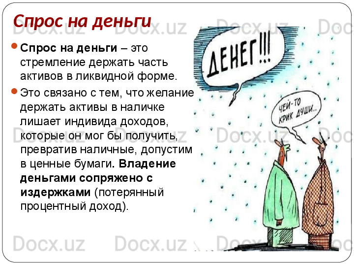 Спрос на деньги

Спрос на деньги  – это 
стремление держать часть 
активов в ликвидной форме.

Это связано с тем, что желание 
держать активы в наличке 
лишает индивида доходов, 
которые он мог бы получить, 
превратив наличные, допустим, 
в ценные бумаги . Владение 
деньгами сопряжено с  
издержками  (потерянный 
процентный доход). 