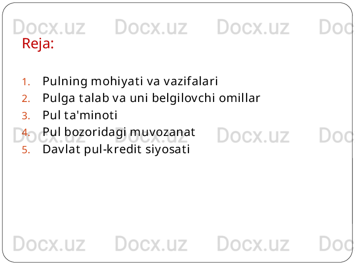 Reja:
1. Pulning mohiy at i v a v azifalari
2. Pulga t alab v a uni belgilov chi omillar
3. Pul t a'minot i
4. Pul bozoridagi muv ozanat
5. Dav lat  pul-k redit  siy osat i 