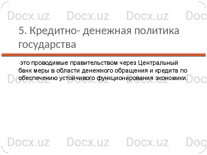 5. Кредитно- денежная политика 
государства
- это проводимые правительством через Центральный 
банк меры в области денежного обращения и кредита по 
обеспечению устойчивого функционирования экономики. 