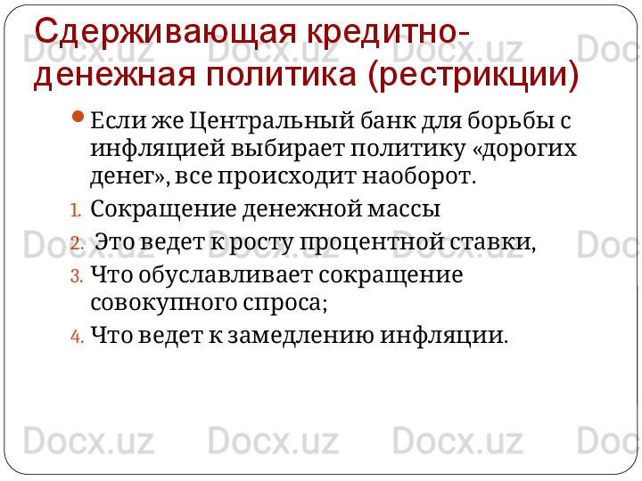 Сдерживающая кредитно-
денежная политика (рестрикции)

             Если же Центральный банк для борьбы с
     «  
инфляцией выбирает политику дорогих
»,      . 
денег все происходит наоборот
1.    
Сокращение денежной массы
2.             , 
Это ведет к росту процентной ставки
3.      
Что обуславливает сокращение
  ; 
совокупного спроса
4.         .
Что ведет к замедлению инфляции 