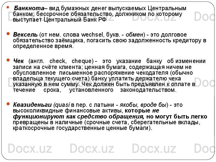 
  Банкнота – вид бумажных денег выпускаемых Центральным 
банком; бессрочное обязательство, должником по которому 
выступает Центральный Банк РФ

Вексель   (от нем. слова  wechsel , букв. -  обмен ) - это долговое 
обязательство заёмщика, погасить свою задолженность кредитору в 
определенное время. 

Чек     (англ.    check ,    cheque ) -   это   указание   банку   об изменении 
записи на счёте клиента; ценная бумага, содержащая ничем не 
обусловленное  письменное распоряжение чекодателя (обычно 
владельца текущего счета) банку уплатить держателю чека 
указанную в нем сумму.  Чек должен быть предъявлен к оплате в     
течение     срока,     установленного    законодательством.

Квазиденьги  ( quasi  в пер. с латыни -  якобы, вроде бы ) - это 
высоколиквидные финансовые активы,  которые  не 
функционируют как средство обращения,  но могут быть легко 
превращены в наличные (срочные счета, сберегательные вклады, 
краткосрочные государственные ценные бумаги). 