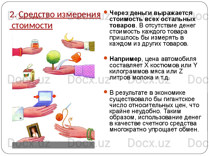 2.  Средство измерения
 стоимости 
Через деньги выражается 
стоимость всех остальных 
товаров . В отсутствие денег 
стоимость каждого товара 
пришлось бы измерять в 
каждом из других товаров. 

Например , цена автомобиля 
составляет  X  костюмов или  Y  
килограммов мяса или  Z  
литров молока и т.д. 

В результате в экономике 
существовало бы гигантское 
число относительных цен, что 
крайне неудобно. Таким 
образом, использование денег 
в качестве счетного средства 
многократно упрощает обмен. 