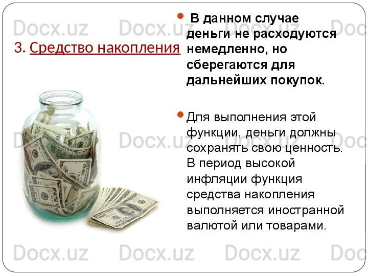 3.  Средство накопления 
  В данном случае 
деньги не расходуются 
немедленно, но 
сберегаются для 
дальнейших покупок. 

Для выполнения этой 
функции, деньги должны 
сохранять свою ценность. 
В период высокой 
инфляции функция 
средства накопления 
выполняется иностранной 
валютой или товарами. 