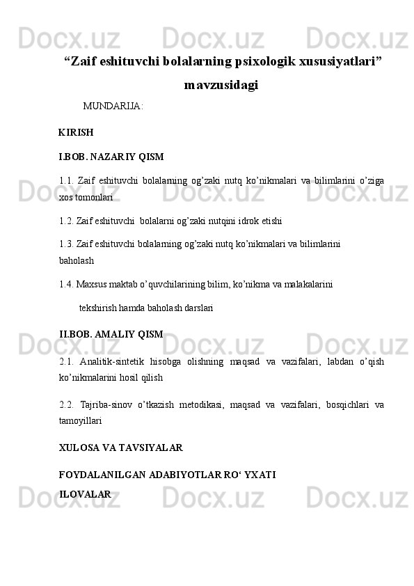  “ Zaif eshituvchi bolalarning psixologik xususiyatlari ”
mavzusidagi
MUNDARIJA:
KIRISH
I.BOB. NAZARIY QISM
1.1.   Zaif   eshituvchi   bolalarning   og’zaki   nutq   ko’nikmalari   va   bilimlarini   o’ziga
xos tomonlari 
1.2. Zaif eshituvchi  bolalarni og’zaki nutqini idrok etishi  
1.3. Zaif eshituvchi bolalarning og’zaki nutq ko’nikmalari va bilimlarini 
baholash 
1.4. Maxsus maktab o’quvchilarining bilim, ko’nikma va malakalarini  
tekshirish hamda baholash darslari 
II.BOB. AMALIY QISM
2.1.   Analitik-sintetik   hisobga   olishning   maqsad   va   vazifalari,   labdan   o’qish
ko’nikmalarini hosil qilish 
2.2.   Tajriba-sinov   o’tkazish   metodikasi,   maqsad   va   vazifalari,   bosqichlari   va
tamoyillari
XULOSA VA TAVSIYALAR  
FOYDALANILGAN ADABIYOTLAR RO‘ YXATI 
ILOVALAR 
 
 
  