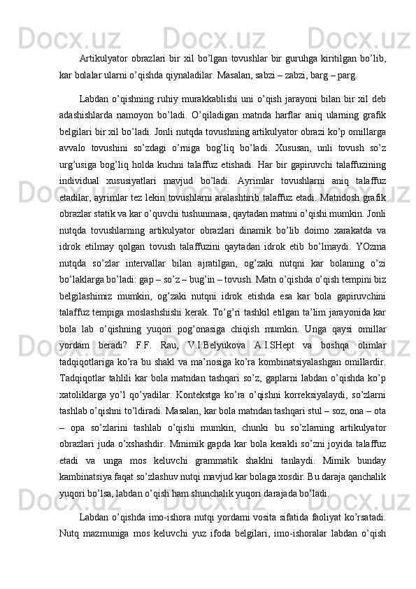 Artikulyator   obrazlari   bir   xil   bo’lgan   tovushlar   bir   guruhga   kiritilgan   bo’lib,
kar bolalar ularni o’qishda qiynaladilar. Masalan, sabzi – zabzi, barg – parg. 
Labdan   o’qishning   ruhiy   murakkablishi   uni   o’qish   jarayoni   bilan   bir   xil   deb
adashishlarda   namoyon   bo’ladi.   O’qiladigan   matnda   harflar   aniq   ularning   grafik
belgilari bir xil bo’ladi. Jonli nutqda tovushning artikulyator obrazi ko’p omillarga
avvalo   tovushini   so’zdagi   o’rniga   bog’liq   bo’ladi.   Xususan,   unli   tovush   so’z
urg’usiga   bog’liq   holda   kuchni   talaffuz   etishadi.   Har   bir   gapiruvchi   talaffuzining
individual   xususiyatlari   mavjud   bo’ladi.   Ayrimlar   tovushlarni   aniq   talaffuz
etadilar, ayrimlar tez lekin tovushlarni aralashtirib talaffuz etadi. Matndosh grafik
obrazlar statik va kar o’quvchi tushunmasa, qaytadan matnni o’qishi mumkin. Jonli
nutqda   tovushlarning   artikulyator   obrazlari   dinamik   bo’lib   doimo   xarakatda   va
idrok   etilmay   qolgan   tovush   talaffuzini   qaytadan   idrok   etib   bo’lmaydi.   YOzma
nutqda   so’zlar   intervallar   bilan   ajratilgan,   og’zaki   nutqni   kar   bolaning   o’zi
bo’laklarga bo’ladi: gap – so’z – bug’in – tovush. Matn o’qishda o’qish tempini biz
belgilashimiz   mumkin,   og’zaki   nutqni   idrok   etishda   esa   kar   bola   gapiruvchini
talaffuz tempiga moslashshishi kerak. To’g’ri tashkil etilgan ta’lim jarayonida kar
bola   lab   o’qishning   yuqori   pog’onasiga   chiqish   mumkin.   Unga   qaysi   omillar
yordam   beradi?   F.F.   Rau,   V.I.Belyukova   A.I.SHept   va   boshqa   olimlar
tadqiqotlariga ko’ra bu shakl  va ma’nosiga ko’ra kombinatsiyalashgan  omillardir.
Tadqiqotlar   tahlili   kar   bola   matndan   tashqari   so’z,   gaplarni   labdan   o’qishda   ko’p
xatoliklarga   yo’l   qo’yadilar.   Kontekstga   ko’ra   o’qishni   korreksiyalaydi,   so’zlarni
tashlab o’qishni to’ldiradi. Masalan, kar bola matndan tashqari stul – soz, ona – ota
–   opa   so’zlarini   tashlab   o’qishi   mumkin,   chunki   bu   so’zlarning   artikulyator
obrazlari   juda o’xshashdir.  Mmimik  gapda  kar   bola kerakli   so’zni  joyida  talaffuz
etadi   va   unga   mos   keluvchi   grammatik   shaklni   tanlaydi.   Mimik   bunday
kambinatsiya faqat so’zlashuv nutqi mavjud kar bolaga xosdir. Bu daraja qanchalik
yuqori bo’lsa, labdan o’qish ham shunchalik yuqori darajada bo’ladi. 
Labdan o’qishda imo-ishora nutqi yordami vosita sifatida faoliyat ko’rsatadi.
Nutq   mazmuniga   mos   keluvchi   yuz   ifoda   belgilari,   imo-ishoralar   labdan   o’qish 