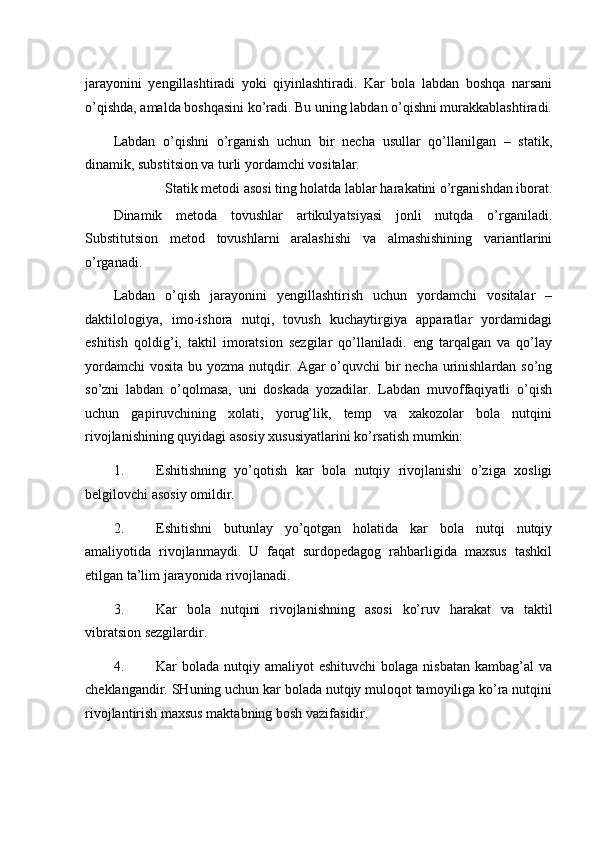 jarayonini   yengillashtiradi   yoki   qiyinlashtiradi.   Kar   bola   labdan   boshqa   narsani
o’qishda, amalda boshqasini ko’radi. Bu uning labdan o’qishni murakkablashtiradi.
Labdan   o’qishni   o’rganish   uchun   bir   necha   usullar   qo’llanilgan   –   statik,
dinamik, substitsion va turli yordamchi vositalar. 
Statik metodi asosi ting holatda lablar harakatini o’rganishdan iborat. 
Dinamik   metoda   tovushlar   artikulyatsiyasi   jonli   nutqda   o’rganiladi.
Substitutsion   metod   tovushlarni   aralashishi   va   almashishining   variantlarini
o’rganadi. 
Labdan   o’qish   jarayonini   yengillashtirish   uchun   yordamchi   vositalar   –
daktilologiya,   imo-ishora   nutqi,   tovush   kuchaytirgiya   apparatlar   yordamidagi
eshitish   qoldig’i,   taktil   imoratsion   sezgilar   qo’llaniladi.   eng   tarqalgan   va   qo’lay
yordamchi  vosita bu yozma nutqdir. Agar o’quvchi  bir necha urinishlardan so’ng
so’zni   labdan   o’qolmasa,   uni   doskada   yozadilar.   Labdan   muvoffaqiyatli   o’qish
uchun   gapiruvchining   xolati,   yorug’lik,   temp   va   xakozolar   bola   nutqini
rivojlanishining quyidagi asosiy xususiyatlarini ko’rsatish mumkin: 
1. Eshitishning   yo’qotish   kar   bola   nutqiy   rivojlanishi   o’ziga   xosligi
belgilovchi asosiy omildir. 
2. Eshitishni   butunlay   yo’qotgan   holatida   kar   bola   nutqi   nutqiy
amaliyotida   rivojlanmaydi.   U   faqat   surdopedagog   rahbarligida   maxsus   tashkil
etilgan ta’lim jarayonida rivojlanadi. 
3. Kar   bola   nutqini   rivojlanishning   asosi   ko’ruv   harakat   va   taktil
vibratsion sezgilardir. 
4. Kar  bolada  nutqiy amaliyot   eshituvchi   bolaga  nisbatan   kambag’al  va
cheklangandir. SHuning uchun kar bolada nutqiy muloqot tamoyiliga ko’ra nutqini
rivojlantirish maxsus maktabning bosh vazifasidir.  