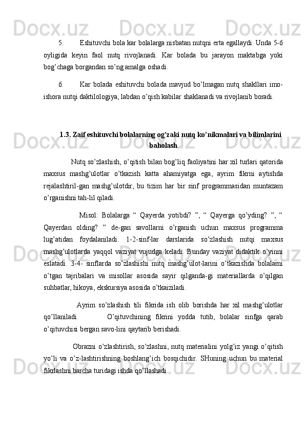 5. Eshituvchi bola kar bolalarga nisbatan nutqni erta egallaydi. Unda 5-6
oyligida   keyin   faol   nutq   rivojlanadi.   Kar   bolada   bu   jarayon   maktabga   yoki
bog’chaga borgandan so’ng amalga oshadi. 
6. Kar   bolada   eshituvchi   bolada   mavjud   bo’lmagan   nutq   shakllari   imo-
ishora nutqi daktilologiya, labdan o’qish kabilar shaklanadi va rivojlanib boradi. 
 
 
1.3. Zaif eshituvchi bolalarning og’zaki nutq ko’nikmalari va bilimlarini
baholash  
         Nutq so’zlashish, o’qitish bilan bog’liq faoliyatini har xil turlari qatorida
maxsus   mashg’ulotlar   o’tkazish   katta   ahamiyatga   ega,   ayrim   fikrni   aytishda
rejalashtiril-gan   mashg’ulotdir,   bu   tizim   har   bir   sinf   programmasidan   muntazam
o’rganishni tah-lil qiladi. 
            Misol:   Bolalarga   “   Qayerda   yotibdi?   ”,   “   Qayerga   qo’yding?   ”,   “
Qayerdan   olding?   ”   de-gan   savollarni   o’rganish   uchun   maxsus   programma
lug’atidan   foydalaniladi.   1-2-sinf-lar   darslarida   so’zlashish   nutqi   maxsus
mashg’ulotlarda   yaqqol   vaziyat   vujudga   keladi.   Bunday   vaziyat   didaktik   o’yinni
eslatadi.   3-4-   sinflarda   so’zlashishi   nutq   mashg’ulot-larini   o’tkazishda   bolalarni
o’tgan   tajribalari   va   misollar   asosida   sayir   qilganda-gi   materiallarda   o’qilgan
suhbatlar, hikoya, ekskursiya asosida o’tkaiziladi. 
            Ayrim   so’zlashish   tili   fikrida   ish   olib   borishda   har   xil   mashg’ulotlar
qo’llaniladi.             O’qituvchining   fikrini   yodda   tutib,   bolalar   sinfga   qarab
o’qituvchisi bergan savo-lini qaytarib berishadi. 
           Obrazni  o’zlashtirish, so’zlashni, nutq materialini yolg’iz yangi o’qitish
yo’li   va   o’z-lashtirishning   boshlang’ich   bosqichidir.   SHuning   uchun   bu   material
fikrlashni barcha turidagi ishda qo’llashadi. 
  