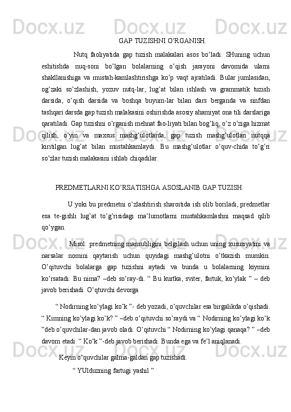 GAP TUZISHNI O’RGANISH. 
            Nutq   faoliyatida   gap   tuzish   malakalari   asos   bo’ladi.   SHuning   uchun
eshitishda   nuq-soni   bo’lgan   bolalarning   o’qish   jarayoni   davomida   ularni
shakllanishiga   va   mustah-kamlashtirishga   ko’p   vaqt   ajratiladi.   Bular   jumlasidan,
og’zaki   so’zlashish,   yozuv   nutq-lar,   lug’at   bilan   ishlash   va   grammatik   tuzish
darsida,   o’qish   darsida   va   boshqa   buyum-lar   bilan   dars   berganda   va   sinfdan
tashqari darsda gap tuzish malakasini oshirishda asosiy ahamiyat ona tili darslariga
qaratiladi. Gap tuzishni o’rganish mehnat fao-liyati bilan bog’liq, o’z o’ziga hizmat
qilish,   o’yin   va   maxsus   mashg’ulotlarda,   gap   tuzish   mashg’ulotlari   nutqqa
kiritilgan   lug’at   bilan   mustahkamlaydi.   Bu   mashg’ulotlar   o’quv-chida   to’g’ri
so’zlar tuzish malakasini ishlab chiqadilar. 
 
PREDMETLARNI KO’RSATISHGA ASOSLANIB GAP TUZISH. 
       U yoki bu predmetni o’zlashtirish sharoitida ish olib boriladi, predmetlar
esa   te-gishli   lug’at   to’g’risidagi   ma’lumotlarni   mustahkamlashni   maqsad   qilib
qo’ygan. 
           Misol:  predmetning mansubligini belgilash uchun uning xususiyatini  va
narsalar   nomini   qaytarish   uchun   quyidagi   mashg’ulotni   o’tkazish   mumkin.
O’qituvchi   bolalarga   gap   tuzishni   aytadi   va   bunda   u   bolalarning   kiymini
ko’rsatadi:   Bu   nima?   –deb   so’ray-di.   “   Bu   kurtka,   sviter,   fartuk,   ko’ylak   ”   –   deb
javob berishadi. O’qtuvchi devorga  
“ Nodirning ko’ylagi ko’k ”- deb yozadi, o’quvchilar esa birgalikda o’qishadi.
“ Kimning ko’ylagi ko’k? ” –deb o’qituvchi so’raydi va “ Nodirning ko’ylagi ko’k
”deb o’quvchilar-dan javob oladi. O’qituvchi “ Nodirning ko’ylagi qanaqa? ” –deb
davom etadi. “ Ko’k ”-deb javob berishadi. Bunda ega va fe’l aniqlanadi. 
  Keyin o’quvchilar galma-galdan gap tuzishadi. 
          “ YUlduzning fartugi yashil ”  