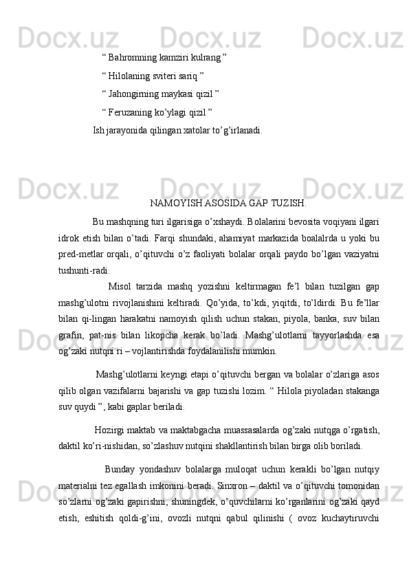           “ Bahromning kamziri kulrang ” 
          “ Hilolaning sviteri sariq ”  
          “ Jahongirning maykasi qizil ” 
          “ Feruzaning ko’ylagi qizil ” 
      Ish jarayonida qilingan xatolar to’g’irlanadi. 
  
NAMOYISH ASOSIDA GAP TUZISH. 
      Bu mashqning turi ilgarisiga o’xshaydi. Bolalarini bevosita voqiyani ilgari
idrok   etish   bilan   o’tadi.   Farqi   shundaki,   ahamiyat   markazida   boalalrda   u   yoki   bu
pred-metlar  orqali, o’qituvchi  o’z  faoliyati  bolalar  orqali  paydo bo’lgan vaziyatni
tushunti-radi. 
            Misol   tarzida   mashq   yozishni   keltirmagan   fe’l   bilan   tuzilgan   gap
mashg’ulotni   rivojlanishini   keltiradi.   Qo’yida,   to’kdi,   yiqitdi,   to’ldirdi.   Bu   fe’llar
bilan   qi-lingan   harakatni   namoyish   qilish   uchun   stakan,   piyola,   banka,   suv   bilan
grafin,   pat-nis   bilan   likopcha   kerak   bo’ladi.   Mashg’ulotlarni   tayyorlashda   esa
og’zaki nutqni ri – vojlantirishda foydalanilishi mumkin. 
           Mashg’ulotlarni keyngi etapi o’qituvchi bergan va bolalar o’zlariga asos
qilib olgan vazifalarni bajarishi va gap tuzishi lozim. “ Hilola piyoladan stakanga
suv quydi ”, kabi gaplar beriladi. 
       Hozirgi maktab va maktabgacha muassasalarda og’zaki nutqga o’rgatish,
daktil ko’ri-nishidan, so’zlashuv nutqini shakllantirish bilan birga olib boriladi. 
            Bunday   yondashuv   bolalarga   muloqat   uchun   kerakli   bo’lgan   nutqiy
materialni tez egallash imkonini beradi. Sinxron – daktil va o’qituvchi tomonidan
so’zlarni og’zaki gapirishni, shuningdek, o’quvchilarni ko’rganlarini og’zaki qayd
etish,   eshitish   qoldi-g’ini,   ovozli   nutqni   qabul   qilinishi   (   ovoz   kuchaytiruvchi 