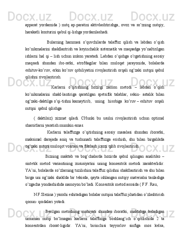 apparat   yordamida   )   nutq   ap-paratini   aktivlashtirishga,   ovoz   va   so’zning   nutqiy,
harakatli konturini qabul qi-lishga yordamlashadi. 
            Bularning   hammasi   o’quvchilarda   talaffuz   qilish   va   labdan   o’qish
ko’nikmalarini shakllantrish va keyinchalik sistematik va maqsadga yo’naltirilgan
ishlarni hal qi – lish uchun imkon yaratadi. Labdan o’qishga o’rgatishning asosiy
maqsadi   shundan   ibo-ratki,   atrofdagilar   bilan   muloqat   jarayonida,   bolalarda
eshituv-ko’ruv, erkin ko’ruv qobiliyatini rivojlantirish orqali og’zaki nutqni qabul
qilishni rivojlantirish. 
            Karlarni   o’qitishning   hozirgi   zamon   metodi   –   labdan   o’qish
ko’nikmalarini   shakl-lantiriga   qaratilgan   spetsifik   talablar,   sekin-   astalik   bilan
og’zaki-daktilga o’qi-tishni kamaytirib,   uning   hisobiga  ko’ruv – eshituv  orqali
nutqni  qabul qilishga  
(   daktilsiz)   xizmat   qiladi.   CHunki   bu   usulni   rivojlantirish   uchun   optimal
sharoitlarni yaratish mumkin emas. 
            Karlarni   talaffuzga   o’qitishning   asosiy   masalasi   shundan   iboratki,
maksimal   darajada   aniq   va   tushunarli   talaffuzga   erishish,   shu   bilan   birgalikda
og’zaki nutqni muloqot vositasi va fikrlash jixozi qilib rivojlantirish. 
            Bizning   maktab   va   bog’chalarda   hozirda   qabul   qilingan   analitiko   –
sintetik   metod   variantining   xususiyatini   uning   konsentrik   metodi   xarakterlidir.
YA’ni, bolalarda so’zlarning tuzilishini talaffuz qilishni shakllantirish va shu bilan
birga uni  og’zaki  shaklda bir  tekisda,  qayta ishlangan  nutqiy materialni tanlashga
o’zgacha yondashishda namoyon bo’ladi. Konsentrik metod asosida ( F.F. Rau, 
N.F.Slezina ) yaxshi eshitadigan bolalar nutqini talaffuz jihatidan o’zlashtirish
qonun- qoidalari yotadi. 
            Berilgan   metodning   mohiyati   shundan   iboratki,   maktabga   keladigan
umuman   nutqi   bo’lmagan   karlarni   talaffuzga   boshlang’ich   o’qitilishida   2   ta
konsentrdan   iborat-ligidir.   YA’ni,   birinchisi   tayyorlov   sinfiga   mos   kelsa, 