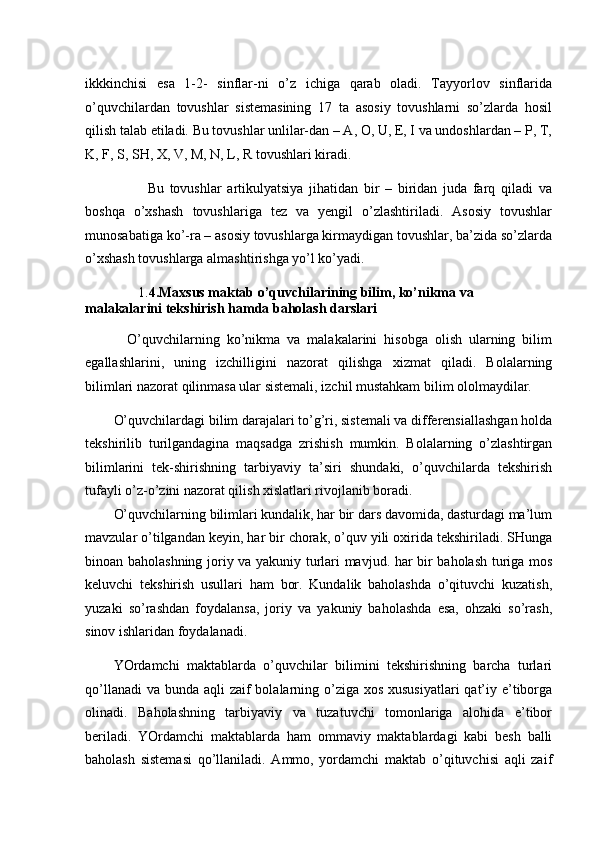 ikkkinchisi   esa   1-2-   sinflar-ni   o’z   ichiga   qarab   oladi.   Tayyorlov   sinflarida
o’quvchilardan   tovushlar   sistemasining   17   ta   asosiy   tovushlarni   so’zlarda   hosil
qilish talab etiladi. Bu tovushlar unlilar-dan – A, O, U, E, I va undoshlardan – P, T,
K, F, S, SH, X, V, M, N, L, R tovushlari kiradi. 
            Bu   tovushlar   artikulyatsiya   jihatidan   bir   –   biridan   juda   farq   qiladi   va
boshqa   o’xshash   tovushlariga   tez   va   yengil   o’zlashtiriladi.   Asosiy   tovushlar
munosabatiga ko’-ra – asosiy tovushlarga kirmaydigan tovushlar, ba’zida so’zlarda
o’xshash tovushlarga almashtirishga yo’l ko’yadi. 
       1. 4.Maxsus maktab o’quvchilarining bilim, ko’nikma va 
malakalarini tekshirish hamda baholash darslari 
    O’quvchilarning   ko’nikma   va   malakalarini   hisobga   olish   ularning   bilim
egallashlarini,   uning   izchilligini   nazorat   qilishga   xizmat   qiladi.   Bolalarning
bilimlari nazorat qilinmasa ular sistemali, izchil mustahkam bilim ololmaydilar. 
O’quvchilardagi bilim darajalari to’g’ri, sistemali va differensiallashgan holda
tekshirilib   turilgandagina   maqsadga   zrishish   mumkin.   Bolalarning   o’zlashtirgan
bilimlarini   tek-shirishning   tarbiyaviy   ta’siri   shundaki,   o’quvchilarda   tekshirish
tufayli o’z-o’zini nazorat qilish xislatlari rivojlanib boradi. 
O’quvchilarning bilimlari kundalik, har bir dars davomida, dasturdagi ma’lum
mavzular o’tilgandan keyin, har bir chorak, o’quv yili oxirida tekshiriladi. SHunga
binoan baholashning joriy va yakuniy turlari mavjud. har bir baholash turiga mos
keluvchi   tekshirish   usullari   ham   bor.   Kundalik   baholashda   o’qituvchi   kuzatish,
yuzaki   so’rashdan   foydalansa,   joriy   va   yakuniy   baholashda   esa,   ohzaki   so’rash,
sinov ishlaridan foydalanadi. 
YOrdamchi   maktablarda   o’quvchilar   bilimini   tekshirishning   barcha   turlari
qo’llanadi  va bunda aqli  zaif bolalarning o’ziga xos xususiyatlari  qat’iy e’tiborga
olinadi.   Baholashning   tarbiyaviy   va   tuzatuvchi   tomonlariga   alohida   e’tibor
beriladi.   YOrdamchi   maktablarda   ham   ommaviy   maktablardagi   kabi   besh   balli
baholash   sistemasi   qo’llaniladi.   Ammo,   yordamchi   maktab   o’qituvchisi   aqli   zaif 