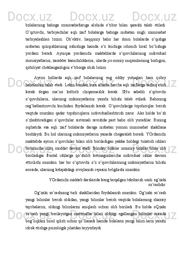 bolalarning   bahoga   munosabatlariga   alohida   e’tibor   bilan   qarashi   talab   etiladi.
O’qituvchi,   tarbiyachilar   aqli   zaif   bolalarga   bahoga   nisbatan   ongli   munosabat
tarbiyalashlari   lozim.   Ob’ektiv,   haqqoniy   baho   har   doim   bolalarda   o’qishga
nisbatan   qiziqishlarning   oshishiga   hamda   o’z   kuchiga   ishonch   hosil   bo’lishiga
yordam   beradi.   Ayniqsa   yordamchi   maktablarda   o’quvchilarning   individual
xususiyatlarini, xarakter kamchiliklarini, ularda jis-moniy nuqsonlarning borligini,
qobiliyat cheklanganligini e’tiborga olish lozim. 
Ayrim   hollarda   aqli   zaif   bolalarning   eng   oddiy   yutuqlari   ham   ijobiy
baholashni talab etadi. Lekin bundan buni albatta barcha aqli zaiflarga tadbiq etish
kerak   degan   ma’no   keltirib   chiqarmaslik   kerak.   SHu   sababli   o’qituvchi
o’quvchilarni,   ularning   imkoniyatlarini   yaxshi   bilishi   talab   etiladi.   Bahoning
rag’batlantiruvchi   kuchidan   foydalanish   kerak.   O’quvchilarga   topshiriqlar   berish
vaqtida   mumkin   qadar   topshiriqlarni   individuallashtirish   zarur.   Aks   holda   bo’sh
o’zlashtiradigan   o’quvchilar   sistemali   ravishda   past   baho   olib   yuradilar.   Buning
oqibatida   esa   aqli   zaif   bolalarda   darsga   nisbatan   yomon   munosabat   shakllana
boshlaydi. Bu hol ularning imkoniyatlarini yanada chegaralab boradi. YOrdamchi
maktabda   ayrim   o’quvchilar   bilan   olib   boriladigan   yakka   holdagi   tuzatish   ishlari
birmuncha   uzoq   muddat   davom   etadi.   Bunday   bolalar   umumiy   bolalar   bilan   olib
boriladigai   frontal   ishlarga   qo’shilib   ketmagunlaricha   individual   ishlar   davom
ettirilishi   mumkin.   har   bir   o’qituvchi   o’z   o’quvchilarining   imkoniyatlarini   bilishi
asosida, ularning kelajakdagi rivojlanish rejasini belgilashi mumkin. 
YOrdamchi maktab darslarida keng tarqalgan tekshirish usuli og’zaki
so’rashdir. 
Og’zaki   so’rashning   turli   shakllaridan   foydalanish   mumkin.   Og’zaki   so’rash
yangi   bilimlar   berish   oldidan,   yangi   bilimlar   berish   vaqtida   bolalarning   shaxsiy
tajribalarini,   oldingi   bilimlarini   aniqlash   uchun   olib   boriladi.   Bu   holda   oQzaki
so’rash   yangi   berilayotgan   materiallar   bilan   oldingi   egallangan   bilimlar   orasida
bog’liqlikni hosil qilish uchun qo’llanadi hamda bolalarni yangi bilim-larni yaxshi
idrok etishga psixologik jihatdan tayyorlaydi.
