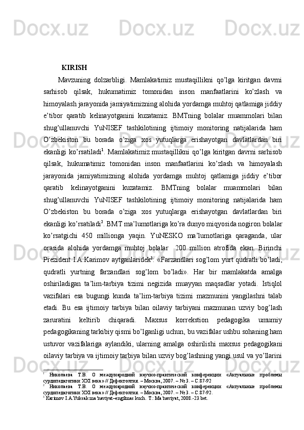  
  KIRISH 
Mavzuning   dolzarbligi.   Mamlakatimiz   mustaqillikni   qo’lga   kiritgan   davrni
sarhisob   qilsak,   hukumatimiz   tomonidan   inson   manfaatlarini   ko’zlash   va
himoyalash jarayonida jamiyatimizning alohida yordamga muhtoj qatlamiga jiddiy
e’tibor   qaratib   kelinayotganini   kuzatamiz.   BMTning   bolalar   muammolari   bilan
shug’ullanuvchi   YuNISEF   tashkilotining   ijtimoiy   monitoring   natijalarida   ham
O’zbekiston   bu   borada   o’ziga   xos   yutuqlarga   erishayotgan   davlatlardan   biri
ekanligi ko’rsatiladi 1
. Mamlakatimiz mustaqillikni  qo’lga kiritgan davrni  sarhisob
qilsak,   hukumatimiz   tomonidan   inson   manfaatlarini   ko’zlash   va   himoyalash
jarayonida   jamiyatimizning   alohida   yordamga   muhtoj   qatlamiga   jiddiy   e’tibor
qaratib   kelinayotganini   kuzatamiz.   BMTning   bolalar   muammolari   bilan
shug’ullanuvchi   YuNISEF   tashkilotining   ijtimoiy   monitoring   natijalarida   ham
O’zbekiston   bu   borada   o’ziga   xos   yutuqlarga   erishayotgan   davlatlardan   biri
ekanligi ko’rsatiladi 2
. BMT ma’lumotlariga ko’ra dunyo miqyosida nogiron bolalar
ko’rsatgichi   450   millionga   yaqin.   YuNESKO   ma’lumotlariga   qaraganda,   ular
orasida   alohida   yordamga   muhtoj   bolalar     200   million   atrofida   ekan.   Birinchi
Prezident  I.A.Karimov aytganlaridek 3
: «Farzandlari sog’lom yurt qudratli bo’ladi,
qudratli   yurtning   farzandlari   sog’lom   bo’ladi».   Har   bir   mamlakatda   amalga
oshiriladigan   ta’lim-tarbiya   tizimi   negizida   muayyan   maqsadlar   yotadi.   Istiqlol
vazifalari   esa   bugungi   kunda   ta’lim-tarbiya   tizimi   mazmunini   yangilashni   talab
etadi.   Bu   esa   ijtimoiy   tarbiya   bilan   oilaviy   tarbiyani   mazmunan   uzviy   bog’lash
zaruratini   keltirib   chiqaradi.   Maxsus   korrekstion   pedagogika   umumiy
pedagogikaning tarkibiy qismi bo’lganligi uchun, bu vazifalar ushbu sohaning ham
ustuvor   vazifalariga   aylandiki,   ularning   amalga   oshirilishi   maxsus   pedagogikani
oilaviy tarbiya va ijtimoiy tarbiya bilan uzviy bog’lashning yangi usul va yo’llarini
1
  Николаева   Т.В.   О   международной   научно-практической   конференции   «Актуальные   проблемы
сурдопедагогики ХХI века» // Дефектолгия. – Москва, 2007. – № 3. – С.87-92
2
  Николаева   Т.В.   О   международной   научно-практической   конференции   «Актуальные   проблемы
сурдопедагогики ХХI века» // Дефектолгия. – Москва, 2007. – № 3. – С.87-92.
3
 Karimov I.A.Yuksak ma’naviyat–engilmas kuch.  T.: Мa’naviyat, 2008.-23.bet. 