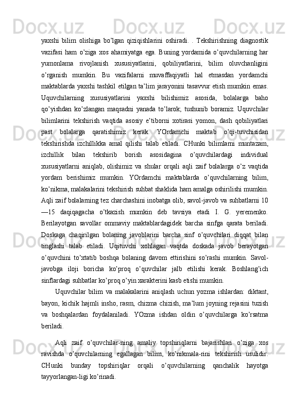 yaxshi   bilim   olishiga   bo’lgan   qiziqishlarini   oshiradi.   .   Tekshirishning   diagnostik
vazifasi   ham   o’ziga   xos   ahamiyatga   ega.   Buning   yordamida   o’quvchilarning   har
yumonlama   rivojlanish   xususiyatlarini,   qobiliyatlarini,   bilim   oluvchanligini
o’rganish   mumkin.   Bu   vazifalarni   muvaffaqiyatli   hal   etmasdan   yordamchi
maktablarda yaxshi  tashkil  etilgan ta’lim  jarayonini tasavvur  etish mumkin emas.
Uquvchilarning   xususiyatlarini   yaxshi   bilishimiz   asosida,   bolalarga   baho
qo’yishdan   ko’zlangan   maqsadni   yanada   to’larok;   tushunib   boramiz.   Uquvchilar
bilimlarini   tekshirish   vaqtida   asosiy   e’tiborni   xotirasi   yomon,   dash   qobiliyatlari
past   bolalarga   qaratishimiz   kerak.   YOrdamchi   maktab   o’qi-tuvchisidan
tekshirishda   izchillikka   amal   qilishi   talab   etiladi.   CHunki   bilimlarni   muntazam,
izchillik   bilan   tekshirib   borish   asosidagina   o’quvchilardagi   individual
xususiyatlarni   aniqlab,   olishimiz   va   shular   orqali   aqli   zaif   bolalarga   o’z   vaqtida
yordam   berishimiz   mumkin.   YOrdamchi   maktablarda   o’quvchilarning   bilim,
ko’nikma, malakalarini tekshirish suhbat shaklida ham amalga oshirilishi mumkin.
Aqli zaif bolalarning tez charchashini inobatga olib, savol-javob va suhbatlarni 10
—15   daqiqagacha   o’tkazish   mumkin   deb   tavsiya   etadi   I.   G.   yeremenko.
Berilayotgan   savollar   ommaviy   maktablardagidek   barcha   sinfga   qarata   beriladi.
Doskaga   chaqirilgan   bolaning   javoblarini   barcha   sinf   o’quvchilari   diqqat   bilan
tinglashi   talab   etiladi.   Uqituvchi   xohlagan   vaqtda   doskada   javob   berayotgan
o’quvchini   to’xtatib   boshqa   bolaning   davom   ettirishini   so’rashi   mumkin.   Savol-
javobga   iloji   boricha   ko’proq   o’quvchilar   jalb   etilishi   kerak.   Boshlang’ich
sinflardagi suhbatlar ko’proq o’yin xarakterini kasb etishi mumkin. 
Uquvchilar   bilim   va   malakalarini   aniqlash   uchun   yozma   ishlardan:   diktant,
bayon,  kichik  hajmli   insho,  rasm,  chizma   chizish,  ma’lum   joyning  rejasini   tuzish
va   boshqalardan   foydalaniladi.   YOzma   ishdan   oldin   o’quvchilarga   ko’rsatma
beriladi. 
Aqli   zaif   o’quvchilar-ning   amaliy   topshiriqlarni   bajarishlari   o’ziga   xos
ravishda   o’quvchilarning   egallagan   bilim,   ko’nikmala-rini   tekshirish   usulidir.
CHunki   bunday   topshiriqlar   orqali   o’quvchilarning   qanchalik   hayotga
tayyorlangan-ligi ko’rinadi.  