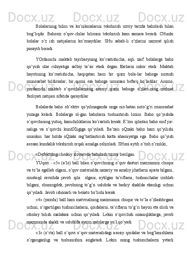 Bolalarning   bilim   va   ko’nikmalarini   tekshirish   uzviy   tarzda   baholash   bilan
bog’liqdir.   Bahosiz   o’quv-chilar   bilimini   tekshirish   kam   samara   beradi.   CHunki
bolalar   o’z   ish   natijalarini   ko’rmaydilar.   SHu   sabab-li   o’zlarini   nazorat   qilish
pasayib boradi. 
YOrdamchi   maktab   tajribasyning   ko’rsatishicha,   aqli   zaif   bolalarga   baho
qo’yish   ular   ruhiyatiga   salbiy   ta’sir   etadi   degan   fikrlarni   inkor   etadi.   Maktab
hayotining   ko’rsatishicha,   haqiqatan   ham   bir   qism   bola-lar   bahoga   noxush
munosabat   bildirsalar,   bir   qismi   esa   bahoga   umuman   befarq   bo’ladilar.   Ammo,
yordamchi   maktab   o’quvchilarining   asosiy   qismi   bahoga   o’zlari-ning   mehnat
faoliyati natijasi sifatida qaraydilar. 
Bolalarda   baho   ob’ektiv   qo’yilmaganda   unga   nis-batan   noto’g’ri   munosabat
yuzaga   keladi.   Bolalarga   ol-gan   baholarni   tushuntirish   lozim.   Baho   qo’yishda
o’quvchining yutuq, kamchiliklarini ko’rsatish kerak. E’lon qilintan baho sinf jur-
naliga   va   o’quvchi   kundXligiga   qo’yiladi.   Ba’zan   oQzaki   baho   ham   qo’yilishi
mumkin.   har   holda   oQzaki   rag’batlantirish   katta   ahamiyatga   ega.   Baho   qo’yish
asosan kundalik tekshirish orqali amalga oshiriladi. SHuni aytib o’tish o’rinliki, 
«Defektologicheskiy slovar»da baholash tizimi berilgan.  
YUqori - «5» (a’lo) ball bilan o’quvchining o’quv dasturi mazmunini chuqur
va to’la egallab olgani, o’quv materialda nazariy va amaliy jihatlarni ajrata bilgani,
mustaqil   ravishda   javob   qila     olgani,   aytilgan   ta’riflarni,   tushunchalar   izohlab
bilgani,   shuningdek,   javobning   to’g’ri   uslubda   va   badiiy   shaklda   ekanligi   uchun
qo’yiladi. Javob ishonarli va bexato bo’lishi kerak. 
«4» (yaxshi) ball ham matvrialning mazmunini chuqur va to’la o’zlashtirgani
uchun, o’rgartilgan tushunchalarni, qoidalarni, ta’riflarni to’g’ri bayon eta olish va
isbolay   bilish   malakasi   uchun   qo’yiladi.   Lekin   o’quvchsh   noaniqliklarga,   javob
mazmunida shakli va uslubida ayrim xatolarga yo’l qo’yadi. 
«3» (o’rta) ball o’quvi o’quv materialidagi asosiy qoidalar va bog’lanishlarni
o’rganganligi   va   tushunishini   anglatadi.   Lekin   uning   tushunchalarni   yetarli