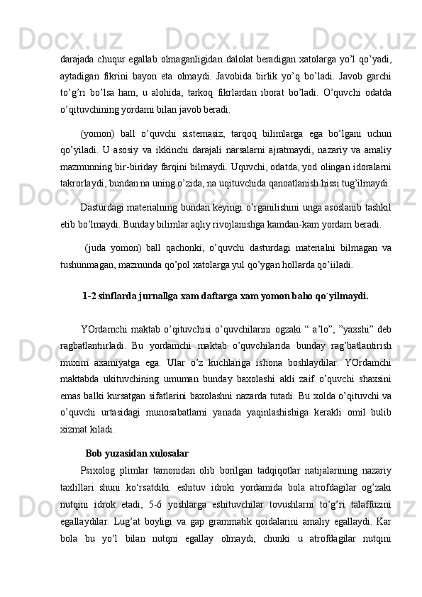 darajada chuqur   egallab  olmaganligidan  dalolat   beradigan  xatolarga  yo’l   qo’yadi,
aytadigan   fikrini   bayon   eta   olmaydi.   Javobida   birlik   yo’q   bo’ladi.   Javob   garchi
to’g’ri   bo’lsa   ham,   u   alohida,   tarkoq   fikrlardan   iborat   bo’ladi.   O’quvchi   odatda
o’qituvchining yordami bilan javob beradi. 
(yomon)   ball   o’quvchi   sistemasiz,   tarqoq   bilimlarga   ega   bo’lgani   uchun
qo’yiladi.   U   asosiy   va   ikkinchi   darajali   narsalarni   ajratmaydi,   nazariy   va   amaliy
mazmunning bir-biriday farqini bilmaydi. Uquvchi, odatda, yod olingan idoralarni
takrorlaydi, bundan na uning o’zida, na uqituvchida qanoatlanish hissi tug’ilmaydi.
Dasturdagi materialning bundan keyingi o’rganilishini unga asoslanib tashkil
etib bo’lmaydi. Bunday bilimlar aqliy rivojlanishga kamdan-kam yordam beradi. 
  (juda   yomon)   ball   qachonki,   o’quvchi   dasturdagi   materialni   bilmagan   va
tushunmagan, mazmunda qo’pol xatolarga yul qo’ygan hollarda qo’iiladi. 
 1-2 sinflarda jurnallga xam daftarga xam yomon baho qo`yilmaydi. 
YOrdamchi   maktab   o’qituvchisi   o’quvchilarini   ogzaki   “   a’lo”,   ”yaxshi”   deb
ragbatlantiirladi.   Bu   yordamchi   maktab   o’quvchilarida   bunday   rag’batlantirish
muxim   axamiyatga   ega.   Ular   o’z   kuchlariga   ishona   boshlaydilar.   YOrdamchi
maktabda   ukituvchining   umuman   bunday   baxolashi   akli   zaif   o’quvchi   shaxsini
emas balki kursatgan sifatlarini baxolashni nazarda tutadi. Bu xolda o’qituvchi va
o’quvchi   urtasidagi   munosabatlarni   yanada   yaqinlashishiga   kerakli   omil   bulib
xizmat kiladi.    
   Bob yuzasidan xulosalar
Psixolog   plimlar   tamonidan   olib   borilgan   tadqiqotlar   natijalarining   nazariy
taxlillari   shuni   ko‘rsatdiki:   eshituv   idroki   yordamida   bola   atrofdagilar   og’zaki
nutqini   idrok   etadi,   5-6   yoshlarga   eshituvchilar   tovushlarni   to’g’ri   talaffuzini
egallaydilar.   Lug’at   boyligi   va   gap   grammatik   qoidalarini   amaliy   egallaydi.   Kar
bola   bu   yo’l   bilan   nutqni   egallay   olmaydi,   chunki   u   atrofdagilar   nutqini 