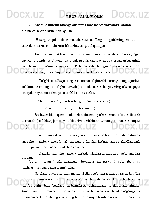 II.BOB. AMALIY QISM
2.1.Analitik-sintetik hisobga olishning maqsad va vazifalari, labdan 
o’qish ko’nikmalarini hosil qilish  
           Hozirgi vaqtda bolalar maktablarida talaffuzga o’rgatishning analitiko –
sintetik, konsentrik, polisensorlik metodlari qabul qilingan. 
       Analitiko –sintetik –  bu ya’ni so’z yoki jumla   ustida ish olib borilayotgan
payt-ning   o’zida,   eshituv-ko’ruv   orqali   paytda   eshituv-   ko’ruv  orqali   qabul   qilish
va   ular-ning   ma’nosini   aytishdir.   Bola   kerakla   bo’lgan   tushunchalarni   bilib
olganlaridan keyin ular taqlid orqali nomlashlari kerak bo’ladi. 
            To’g’ri   talaffuzga   o’rgatish   uchun   o’qituvchi   zaruriyat   tug’ilganida,
so’zlarni   qism-larga   (   bo’g’in,   tovush   )   bo’ladi,   ularni   bir   paytning   o’zida   qayta
ishlaydi, keyin esa so’zni yana tahlil ( sintez ) qiladi. 
          Mazmun – so’z,  jumla – bo’g’in,  tovush ( analiz ) 
          Tovush – bo’g’in,  so’z,  jumla ( sintez ) 
      Bu butun bilan qism, analiz bilan sintezning o’zaro munosabatini dialetik
tushunish   (   tafakkur,   jamoa   va   tabiat   rivojlanishining   umumiy   qonunlarni   haqida
ilm). 
            Butun   harakat   va   uning   jarayonlarini   qayta   ishlashni   oldindan   biluvchi
analitiko   –   sintetik   metod,   turli   xil   nutqiy   harakat   ko’nikmalarini   shakllantirish
uchun psixologik jihatdan shakllantirilgandir. 
            Demak,   analitiko-   sinetik   metodi   talablariga   muvofiq,   so’z   qismlari
ustidagi 
(bo’g’in,   tovush)   ish,   mazmunli   tovushlar   kompleksi   (   so’z,   ibora   va
jumlalar ) ustidagi ishga xizmat qiladi. 
      So’zlarni qayta ishlishda mashg’ulotlar, so’zlarni ritmik va ravon talaffuz
qilish   ko’nikmalarini   hosil   qilishga   qaratilgan   bo’lishi   kerak.   Tovushlar   talaffuzi
ishlab chiqilish bilan bolalar bilan birinchi bor uchrashsalar, so’zlar analiz qilinadi.
Analiz   ayrim   hollarda   tovushgacha,   boshqa   hollarda   esa   faqat   bo’g’ingacha
o’tkazila-di. O’qitishning analizning birinchi bosqichlarida, bolalar uchun talaffuz 