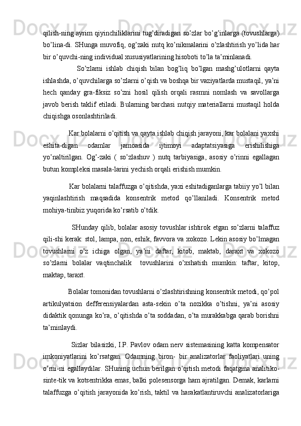 qilish-ning ayrim qiyinchiliklarini tug’diradigan so’zlar bo’g’inlarga (tovushlarga)
bo’lina-di. SHunga muvofiq, og’zaki nutq ko’nikmalarini o’zlashtirish yo’lida har
bir o’quvchi-ning individual xususiyatlarining hisoboti to’la ta’minlanadi. 
            So’zlarni   ishlab   chiqish   bilan   bog’liq   bo’lgan   mashg’ulotlarni   qayta
ishlashda, o’quvchilarga so’zlarni o’qish va boshqa bir vaziyatlarda mustaqil, ya’ni
hech   qanday   gra-fiksiz   so’zni   hosil   qilish   orqali   rasmni   nomlash   va   savollarga
javob  berish  taklif   etiladi.   Bularning  barchasi  nutqiy  materiallarni  mustaqil   holda
chiqishga osonlashtiriladi.  
      Kar bolalarni o’qitish va qayta ishlab chiqish jarayoni, kar bolalani yaxshi
eshita-digan   odamlar   jamoasida   ijtimoyi   adaptatsiyasiga   erishilishiga
yo’naltirilgan.   Og’-zaki   (   so’zlashuv   )   nutq   tarbiyasiga,   asosiy   o’rinni   egallagan
butun kompleksi masala-larini yechish orqali erishish mumkin. 
      Kar bolalarni talaffuzga o’qitishda, yaxi eshitadiganlarga tabiiy yo’l bilan
yaqinlashtirish   maqsadida   konsentrik   metod   qo’llaniladi.   Konsentrik   metod
mohiya-tinibiz yuqorida ko’rsatib o’tdik. 
           SHunday qilib, bolalar  asosiy  tovushlar  ishtirok etgan so’zlarni  talaffuz
qili-shi kerak: stol, lampa, non, eshik, favvora va xokozo. Lekin asosiy bo’lmagan
tovushlarni   o’z   ichiga   olgan,   ya’ni   daftar,   kitob,   maktab,   daraxt   va   xokozo
so’zlarni   bolalar   vaqtinchalik     tovushlarini   o’xshatish   mumkin:   taftar,   kitop,
maktap, taraxt. 
      Bolalar tomonidan tovushlarni o’zlashtirishning konsentrik metodi, qo’pol
artikulyatsion   defferensiyalardan   asta-sekin   o’ta   nozikka   o’tishni,   ya’ni   asosiy
didaktik qonunga ko’ra, o’qitishda o’ta soddadan, o’ta murakkabga qarab borishni
ta’minlaydi. 
           Sizlar bilasizki, I.P. Pavlov odam nerv sistemasining katta kompensator
imkoniyatlarini   ko’rsatgan.   Odamning   biron-   bir   analizatorlar   faoliyatlari   uning
o’rni-ni egallaydilar. SHuning uchun berilgan o’qitish metodi faqatgina analitiko-
sinte-tik va kotsentrikka emas, balki polesensorga ham ajratilgan. Demak, karlarni
talaffuzga   o’qitish   jarayonida   ko’rish,   taktil   va   harakatlantiruvchi   analizatorlariga 