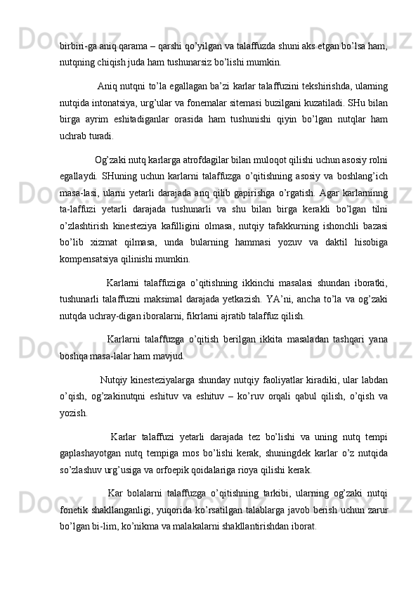 birbiri-ga aniq qarama – qarshi qo’yilgan va talaffuzda shuni aks etgan bo’lsa ham,
nutqning chiqish juda ham tushunarsiz bo’lishi mumkin. 
           Aniq nutqni to’la egallagan ba’zi karlar talaffuzini tekshirishda, ularning
nutqida intonatsiya, urg’ular va fonemalar sitemasi buzilgani kuzatiladi. SHu bilan
birga   ayrim   eshitadiganlar   orasida   ham   tushunishi   qiyin   bo’lgan   nutqlar   ham
uchrab turadi. 
      Og’zaki nutq karlarga atrofdagilar bilan muloqot qilishi uchun asosiy rolni
egallaydi.   SHuning   uchun   karlarni   talaffuzga   o’qitishning   asosiy   va   boshlang’ich
masa-lasi,   ularni   yetarli   darajada   anq   qilib   gapirishga   o’rgatish.   Agar   karlarninng
ta-laffuzi   yetarli   darajada   tushunarli   va   shu   bilan   birga   kerakli   bo’lgan   tilni
o’zlashtirish   kinesteziya   kafilligini   olmasa,   nutqiy   tafakkurning   ishonchli   bazasi
bo’lib   xizmat   qilmasa,   unda   bularning   hammasi   yozuv   va   daktil   hisobiga
kompensatsiya qilinishi mumkin. 
            Karlarni   talaffuziga   o’qitishning   ikkinchi   masalasi   shundan   iboratki,
tushunarli   talaffuzni   maksimal   darajada   yetkazish.   YA’ni,   ancha   to’la   va   og’zaki
nutqda uchray-digan iboralarni, fikrlarni ajratib talaffuz qilish. 
            Karlarni   talaffuzga   o’qitish   berilgan   ikkita   masaladan   tashqari   yana
boshqa masa-lalar ham mavjud. 
           Nutqiy kinesteziyalarga shunday  nutqiy faoliyatlar  kiradiki, ular  labdan
o’qish,   og’zakinutqni   eshituv   va   eshituv   –   ko’ruv   orqali   qabul   qilish,   o’qish   va
yozish. 
            Karlar   talaffuzi   yetarli   darajada   tez   bo’lishi   va   uning   nutq   tempi
gaplashayotgan   nutq   tempiga   mos   bo’lishi   kerak,   shuningdek   karlar   o’z   nutqida
so’zlashuv urg’usiga va orfoepik qoidalariga rioya qilishi kerak. 
            Kar   bolalarni   talaffuzga   o’qitishning   tarkibi,   ularning   og’zaki   nutqi
fonetik shakllanganligi, yuqorida ko’rsatilgan talablarga javob berish uchun zarur
bo’lgan bi-lim, ko’nikma va malakalarni shakllantirishdan iborat.  