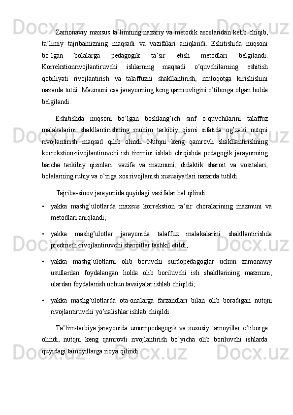 Zamonaviy maxsus  ta’limning nazariy va metodik asoslaridan kelib chiqib,
ta’limiy   tajribamizning   maqsadi   va   vazifalari   aniqlandi.   Eshitishida   nuqsoni
bo’lgan   bolalarga   pedagogik   ta’sir   etish   metodlari   belgilandi.
Korrekstionrivojlantiruvchi   ishlarning   maqsadi   o’quvchilarning   eshitish
qobiliyati   rivojlantirish   va   talaffuzni   shakllantirish,   muloqotga   kirishishini
nazarda tutdi. Mazmuni esa jarayonning keng qamrovligini e’tiborga olgan holda
belgilandi. 
Eshitishda   nuqsoni   bo’lgan   boshlang’ich   sinf   o’quvchilarini   talaffuz
malakalarini   shakllantirishning   muhim   tarkibiy   qismi   sifatida   og’zaki   nutqni
rivojlantirish   maqsad   qilib   olindi.   Nutqni   keng   qamrovli   shakllantirishning
korrekstion-rivojlantiruvchi   ish   tizimini   ishlab   chiqishda   pedagogik   jarayonning
barcha   tarkibiy   qismlari:   vazifa   va   mazmuni,   didaktik   sharoit   va   vositalari,
bolalarning ruhiy va o’ziga xos rivojlanish xususiyatlari nazarda tutildi. 
Tajriba-sinov jarayonida quyidagi vazifalar hal qilindi: 
• yakka   mashg’ulotlarda   maxsus   korrekstion   ta’sir   choralarining   mazmuni   va
metodlari aniqlandi; 
• yakka   mashg’ulotlar   jarayonida   talaffuz   malakalarini   shakllantirishda
predmetli-rivojlantiruvchi sharoitlar tashkil etildi; 
• yakka   mashg’ulotlarni   olib   boruvchi   surdopedagoglar   uchun   zamonaviy
usullardan   foydalangan   holda   olib   boriluvchi   ish   shakllarining   mazmuni,
ulardan foydalanish uchun tavsiyalar ishlab chiqildi; 
• yakka   mashg’ulotlarda   ota-onalarga   farzandlari   bilan   olib   boradigan   nutqni
rivojlantiruvchi yo’nalishlar ishlab chiqildi. 
Ta’lim-tarbiya   jarayonida   umumpedagogik   va   xususiy   tamoyillar   e’tiborga
olindi,   nutqni   keng   qamrovli   rivojlantirish   bo’yicha   olib   boriluvchi   ishlarda
quyidagi tamoyillarga rioya qilindi:  