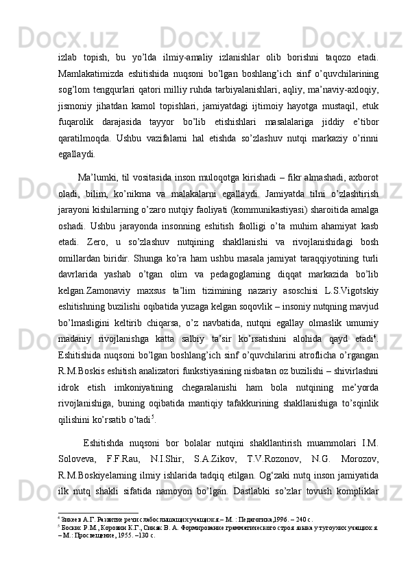 izlab   topish,   bu   yo’lda   ilmiy-amaliy   izlanishlar   olib   borishni   taqozo   etadi.
Mamlakatimizda   eshitis hida   nuqsoni   bo’lgan   boshlang’ich   sinf   o’quvchilarining
sog’lom tengqurlari qatori milliy ruhda tarbiyalanishlari, aqliy, ma’naviy-axloqiy,
jismoniy   jihatdan   kamol   topishlari,   jamiyatdagi   ijtimoiy   hayotga   mustaqil,   etuk
fuqarolik   darajasida   tayyor   bo’lib   etishishlari   masalalariga   jiddiy   e’tibor
qaratilmoqda.   Ushbu   vazifalarni   hal   etishda   so’zlashuv   nutqi   markaziy   o’rinni
egallaydi.
Ma’lumki, til vositasida inson muloqotga kirishadi  – fikr almashadi, axborot
oladi,   bilim,   ko’nikma   va   malakalarni   egallaydi.   Jamiyatda   tilni   o’zlashtirish
jarayoni kishilarning o’zaro nutqiy faoliyati (kommunikastiyasi) sharoitida amalga
oshadi.   Ushbu   jarayonda   insonning   eshitish   faolligi   o’ta   muhim   ahamiyat   kasb
etadi.   Zero,   u   so’zlashuv   nutqining   shakllanishi   va   rivojlanishidagi   bosh
omillardan   biridir.   Shunga   ko’ra   ham   ushbu   masala   jamiyat   taraqqiyotining   turli
davrlarida   yashab   o’tgan   olim   va   pedagoglarning   diqqat   markazida   bo’lib
kelgan.Zamonaviy   maxsus   ta’lim   tizimining   nazariy   asoschisi   L.S.Vigotskiy
eshitishning buzilishi oqibatida yuzaga kelgan soqovlik – insoniy nutqning mavjud
bo’lmasligini   keltirib   chiqarsa,   o’z   navbatida,   nutqni   egallay   olmaslik   umumiy
madaniy   rivojlanishga   katta   salbiy   ta’sir   ko’rsatishini   alohida   qayd   etadi 4
.
Eshitishida  nuqsoni   bo’lgan  boshlang’ich  sinf  o’quvchilarini   atroflicha  o’rgangan
R.M.Boskis eshitish analizatori funkstiyasining nisbatan oz buzilishi – shivirlashni
idrok   etish   imkoniyatining   chegaralanishi   ham   bola   nutqining   me’yorda
rivojlanishiga,   buning   oqibatida   mantiqiy   tafakkurining   shakllanishiga   to’sqinlik
qilishini ko’rsatib o’tadi 5
.
  Eshitishda   nuqsoni   bor   bolalar   nutqini   shakllantirish   muammolari   I.M.
Soloveva,   F.F.Rau,   N.I.Shir,   S.A.Zikov,   T.V.Rozonov,   N.G.   Morozov,
R.M.Boskiyelarning  ilmiy ishlarida tadqiq etilgan. Og‘zaki  nutq inson jamiyatida
ilk   nutq   shakli   sifatida   namoyon   bo’lgan.   Dastlabki   so’zlar   tovush   kompliklar
4
 Зикеев А.Г. Развитие речи слабослышащих учащихся.– М. : Педагогика,1996. – 240 с.
5
 Боскис Р.М., Коровин К.Г., Синяк В. А. Формирование грамматического строя языка у тугоухих учащихся.
– М.: Просвещение, 1955. –130 с. 