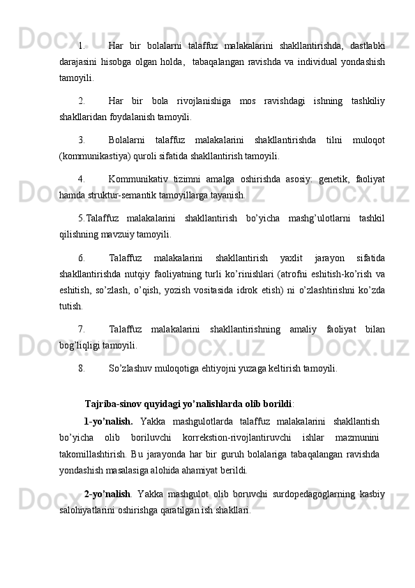 1. Har   bir   bolalarni   talaffuz   malakalarini   shakllantirishda,   dastlabki
darajasini   hisobga   olgan   holda,     tabaqalangan   ravishda   va   individual   yondashish
tamoyili.  
2. Har   bir   bola   rivojlanishiga   mos   ravishdagi   ishning   tashkiliy
shakllaridan foydalanish tamoyili. 
3. Bolalarni   talaffuz   malakalarini   shakllantirishda   tilni   muloqot
(kommunikastiya) quroli sifatida shakllantirish tamoyili. 
4. Kommunikativ   tizimni   amalga   oshirishda   asosiy:   genetik,   faoliyat
hamda struktur-semantik tamoyillarga tayanish. 
5.Talaffuz   malakalarini   shakllantirish   bo’yicha   mashg’ulotlarni   tashkil
qilishning mavzuiy tamoyili. 
6. Talaffuz   malakalarini   shakllantirish   yaxlit   jarayon   sifatida
shakllantirishda   nutqiy   faoliyatning   turli   ko’rinishlari   (atrofni   eshitish-ko’rish   va
eshitish,   so’zlash,   o’qish,   yozish   vositasida   idrok   etish)   ni   o’zlashtirishni   ko’zda
tutish. 
7. Talaffuz   malakalarini   shakllantirishning   amaliy   faoliyat   bilan
bog’liqligi tamoyili. 
8. So’zlashuv muloqotiga ehtiyojni yuzaga keltirish tamoyili. 
 
Tajriba-sinov quyidagi yo’nalishlarda olib borildi : 
1-yo’nalish.   Yakka   mashgulotlarda   talaffuz   malakalarini   shakllantish
bo’yicha   olib   boriluvchi   korrekstion-rivojlantiruvchi   ishlar   mazmunini
takomillashtirish.   Bu   jarayonda   har   bir   guruh   bolalariga   tabaqalangan   ravishda
yondashish masalasiga alohida ahamiyat berildi. 
2-yo’nalish .   Yakka   mashgulot   olib   boruvchi   surdopedagoglarning   kasbiy
salohiyatlarini oshirishga qaratilgan ish shakllari.  