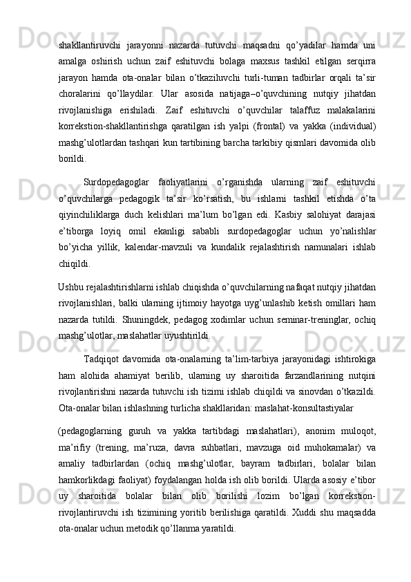 shakllantiruvchi   jarayonni   nazarda   tutuvchi   maqsadni   qo’yadilar   hamda   uni
amalga   oshirish   uchun   zaif   eshituvchi   bolaga   maxsus   tashkil   etilgan   serqirra
jarayon   hamda   ota-onalar   bilan   o’tkaziluvchi   turli-tuman   tadbirlar   orqali   ta’sir
choralarini   qo’llaydilar.   Ular   asosida   natijaga–o’quvchining   nutqiy   jihatdan
rivojlanishiga   erishiladi.   Zaif   eshituvchi   o’quvchilar   talaffuz   malakalarini
korrekstion-shakllantirishga   qaratilgan   ish   yalpi   (frontal)   va   yakka   (individual)
mashg’ulotlardan tashqari kun tartibining barcha tarkibiy qismlari davomida olib
borildi.   
Surdopedagoglar   faoliyatlarini   o’rganishda   ularning   zaif   eshituvchi
o’quvchilarga   pedagogik   ta’sir   ko’rsatish,   bu   ishlarni   tashkil   etishda   o’ta
qiyinchiliklarga   duch   kelishlari   ma’lum   bo’lgan   edi.   Kasbiy   salohiyat   darajasi
e’tiborga   loyiq   omil   ekanligi   sababli   surdopedagoglar   uchun   yo’nalishlar
bo’yicha   yillik,   kalendar-mavzuli   va   kundalik   rejalashtirish   namunalari   ishlab
chiqildi. 
Ushbu rejalashtirishlarni ishlab chiqishda o’quvchilarning nafaqat nutqiy jihatdan
rivojlanishlari, balki  ularning ijtimoiy hayotga  uyg’unlashib  ketish omillari  ham
nazarda   tutildi.   Shuningdek,   pedagog   xodimlar   uchun   seminar-treninglar,   ochiq
mashg’ulotlar, maslahatlar uyushtirildi.  
Tadqiqot   davomida   ota-onalarning   ta’lim-tarbiya   jarayonidagi   ishtirokiga
ham   alohida   ahamiyat   berilib,   ularning   uy   sharoitida   farzandlarining   nutqini
rivojlantirishni nazarda tutuvchi ish tizimi ishlab chiqildi va sinovdan o’tkazildi.
Ota-onalar bilan ishlashning turlicha shakllaridan: maslahat-konsultastiyalar 
(pedagoglarning   guruh   va   yakka   tartibdagi   maslahatlari),   anonim   muloqot,
ma’rifiy   (trening,   ma’ruza,   davra   suhbatlari,   mavzuga   oid   muhokamalar)   va
amaliy   tadbirlardan   (ochiq   mashg’ulotlar,   bayram   tadbirlari,   bolalar   bilan
hamkorlikdagi faoliyat) foydalangan holda ish olib borildi. Ularda asosiy e’tibor
uy   sharoitida   bolalar   bilan   olib   borilishi   lozim   bo’lgan   korrekstion-
rivojlantiruvchi   ish   tizimining   yoritib   berilishiga   qaratildi.   Xuddi   shu   maqsadda
ota-onalar uchun metodik qo’llanma yaratildi.  