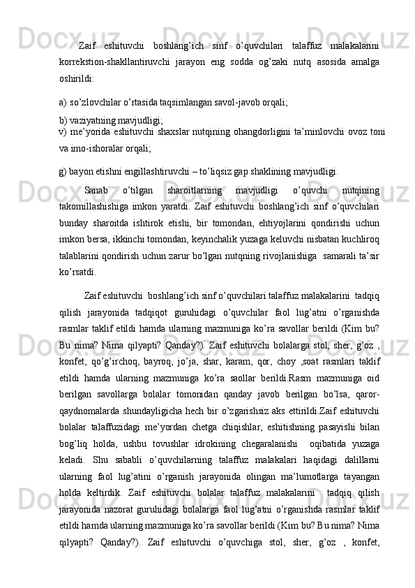 Zaif   eshituvchi   boshlang’ich   sinf   o’quvchilari   talaffuz   malakalarini
korrekstion-shakllantiruvchi   jarayon   eng   sodda   og’zaki   nutq   asosida   amalga
oshirildi:  
a) so’zlovchilar o’rtasida taqsimlangan savol-javob orqali; 
b) vaziyatning mavjudligi; 
v)  me’yorida eshituvchi  shaxslar  nutqining ohangdorligini  ta’minlovchi  ovoz toni
va imo-ishoralar orqali; 
g) bayon etishni engillashtiruvchi – to’liqsiz gap shaklining mavjudligi. 
Sanab   o’tilgan   sharoitlarning   mavjudligi   o’quvchi   nutqining
takomillashishiga   imkon   yaratdi.   Zaif   eshituvchi   boshlang’ich   sinf   o’quvchilari
bunday   sharoitda   ishtirok   etishi,   bir   tomondan,   ehtiyojlarini   qondirishi   uchun
imkon bersa, ikkinchi tomondan, keyinchalik yuzaga keluvchi nisbatan kuchliroq
talablarini qondirish uchun zarur bo’lgan nutqning rivojlanishiga   samarali ta’sir
ko’rsatdi. 
Zaif eshituvchi  boshlang’ich sinf o’quvchilari talaffuz malakalarini  tadqiq
qilish   jarayonida   tadqiqot   guruhidagi   o’quvchilar   faol   lug’atni   o’rganishda
rasmlar   taklif  etildi   hamda  ularning  mazmuniga  ko’ra  savollar   berildi  (Kim   bu?
Bu   nima?   Nima   qilyapti?   Qanday?).   Zaif   eshituvchi   bolalarga   stol,   sher,   g’oz   ,
konfet,   qo’g’irchoq,   bayroq,   jo’ja,   shar,   karam,   qor,   choy   ,soat   rasmlari   taklif
etildi   hamda   ularning   mazmuniga   ko’ra   saollar   berildi.Rasm   mazmuniga   oid
berilgan   savollarga   bolalar   tomonidan   qanday   javob   berilgan   bo’lsa,   qaror-
qaydnomalarda shundayligicha   hech bir  o’zgarishsiz  aks   ettirildi.Zaif   eshituvchi
bolalar   talaffuzidagi   me’yordan   chetga   chiqishlar,   eshitishning   pasayishi   bilan
bog’liq   holda,   ushbu   tovushlar   idrokining   chegaralanishi     oqibatida   yuzaga
keladi.   Shu   sababli   o’quvchilarning   talaffuz   malakalari   haqidagi   dalillarni
ularning   faol   lug’atini   o’rganish   jarayonida   olingan   ma’lumotlarga   tayangan
holda   keltirdik.   Zaif   eshituvchi   bolalar   talaffuz   malakalarini     tadqiq   qilish
jarayonida   nazorat   guruhidagi   bolalarga   faol   lug’atni   o’rganishda   rasmlar   taklif
etildi hamda ularning mazmuniga ko’ra savollar berildi (Kim bu? Bu nima? Nima
qilyapti?   Qanday?).   Zaif   eshituvchi   o’quvchiga   stol,   sher,   g’oz   ,   konfet, 