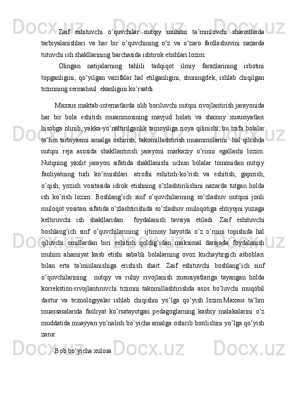 Zaif   eshituvchi   o’quvchilar   nutqiy   muhitni   ta’minlovchi   sharoitlarda
tarbiyalanishlari   va   har   bir   o’quvchining   o’z   va   o’zaro   faollashuvini   nazarda
tutuvchi ish shakllarining barchasida ishtirok etishlari lozim. 
Olingan   natijalarning   tahlili   tadqiqot   ilmiy   farazlarining   isbotini
topganligini,   qo’yilgan   vazifalar   hal   etilganligini,   shuningdek,   ishlab   chiqilgan
tizimning sermahsul  ekanligini ko’rsatdi. 
Maxsus maktab-internatlarda olib boriluvchi nutqni rivojlantirish jarayonida
har   bir   bola   eshitish   muammosining   mavjud   holati   va   shaxsiy   xususiyatlari
hisobga olinib, yakka-yo’naltirilganlik tamoyiliga rioya qilinishi, bu toifa bolalar
ta’lim   tarbiyasini   amalga   oshirish,   takomillashtirish   muammolarini     hal   qilishda
nutqni   reja   asosida   shakllantirish   jarayoni   markaziy   o’rinni   egallashi   lozim.
Nutqning   yaxlit   jarayon   sifatida   shakllanishi   uchun   bolalar   tomonidan   nutqiy
faoliyatning   turli   ko’rinishlari:   atrofni   eshitish-ko’rish   va   eshitish,   gapirish,
o’qish,   yozish   vositasida   idrok   etishning   o’zlashtirilishini   nazarda   tutgan   holda
ish   ko’rish   lozim.   Boshlang’ich   sinf   o’quvchilarining   so’zlashuv   nutqini   jonli
muloqot vositasi sifatida o’zlashtirishida so’zlashuv muloqotiga ehtiyojni yuzaga
keltiruvchi   ish   shakllaridan     foydalanish   tavsiya   etiladi.   Zaif   eshituvchi
boshlang’ich   sinf   o’quvchilarining     ijtimoiy   hayotda   o’z   o’rnini   topishida   hal
qiluvchi   omillardan   biri   eshitish   qoldig’idan   maksimal   darajada   foydalanish
muhim   ahamiyat   kasb   etishi   sababli   bolalarning   ovoz   kuchaytirgich   asboblari
bilan   erta   ta’minlanishiga   erishish   shart.   Zaif   eshituvchi   boshlang’ich   sinf
o’quvchilarining     nutqiy   va   ruhiy   rivojlanish   xususiyatlariga   tayangan   holda
korrekstion-rivojlantiruvchi   tizimni   takomillashtirishda   asos   bo’luvchi   muqobil
dastur   va   texnologiyalar   ishlab   chiqishni   yo’lga   qo’yish   lozim.Maxsus   ta’lim
muassasalarida   faoliyat   ko’rsatayotgan   pedagoglarning   kasbiy   malakalarini   o’z
muddatida muayyan yo’nalish bo’yicha amalga oshirib borilishini yo’lga qo’yish
zarur. 
Bob bo‘yicha xulosa 