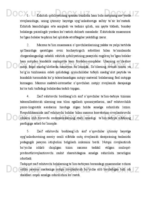 1. Eshitish qobiliyatining qisman buzilishi ham bola nutqining me’yorda
rivojlanishiga,   uning   ijtimoiy   hayotga   uyg’unlashuviga   salbiy   ta’sir   ko’rsatadi.
Eshitish   kamchiligini   erta   aniqlash   va   tashxis   qilish,   uni   qayta   tiklash,   bunday
bolalarga psixologik yordam  ko’rsatish  dolzarb masaladir. Eshitishida muammosi
bo’lgan bolalar taqdirini hal qilishda atrofdagilar yakdilligi zarur. 
2. Maxsus ta’lim muassasasi o’quvchilarilarining yakka va yalpi tartibda
qo’llanishga   qaratilgan   ovoz   kuchaytirgich   asboblari   bilan   ta’minlanishi
chegaralanganligi sababli eshitish qobiliyatining pasayishi engilroq bo’lgan bolalar
ham   nutqdan   kundalik   muloqotda   kam   foydalan-moqdalar.   Ularning   so’zlashuv
nutqi   faqat   mashg’ulotlarda   namoyon   bo’lmoqda.   So’zlarning   tovush   tizimi   va
bo’g’in   tuzilmasini   eslab   qolishdagi   qiyinchiliklar   tufayli   mashg’ulot   paytida   va
kundalik turmushda ko’p takrorlanadigan nutqiy material bolalarning faol nutqiga
kirmagan.   Maxsus   maktab-internatlar   o’quvchilari   nutqiy   rivojlanish   darajasiga
ko’ra turli toifadagi bolalardan tarkib topgan. 
4. Zaif   eshituvchi   boshlang’ich   sinf   o’quvchilar   ta’lim-tarbiya   tizimini
takomillashtirish   ularning   ona   tilini   egallash   qonuniyatlarini,   zaif   eshituvchilik
psixo-lingvistik   asoslarini   hisobga   olgan   holda   amalga   oshirilishi   lozim.
Respublikamizda zaif eshituvchi bolalar bilan maxsus korrekstion-rivojlantiruvchi
ishlarni   olib   boruvchi   mutaxassislarning   etarli   emasligi     ta’lim-tarbiya   sifatining
pastligiga sabab bo’lmoqda. 
5. Zaif   eshituvchi   boshlang’ich   sinf   o’quvchilar   ijtimoiy   hayotga
uyg’unlashuvining   asosiy   omili   sifatida   nutq   rivojlanish   darajasining   tanlanishi
pedagogik   jarayon   istiqbolini   belgilash   imkonini   berdi.   Nutqni   rivojlantirish
bo’yicha   ishlab   chiqilgan   tizim   maxsus   tashkil   etilgan   muloqot-
predmetlirivojlantiruvchi   muhit   sharoitidagina   amalga   oshirilishi   zarurligini
isbotladi. 
Tadqiqot zaif eshituvchi bolalarning ta’lim-tarbiyasi borasidagi muammolar echimi
ushbu   jarayon   markaziga   nutqni   rivojlantirish   bo’yicha   olib   boriladigan   turli   ish
shakllari orqali amalga oshirilishini ko’rsatdi.  