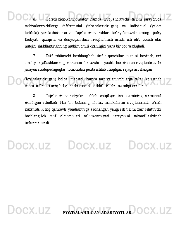 6. Korrekstion-kompensator   hamda   rivojlantiruvchi   ta’lim   jarayonida
tarbiyalanuvchilarga   differenstial   (tabaqalashtirilgan)   va   individual   (yakka
tartibda)   yondashish   zarur.   Tajriba-sinov   ishlari   tarbiyalanuvchilarning   ijodiy
faoliyati,   qiziqishi   va   dunyoqarashini   rivojlantirish   ustida   ish   olib   borish   ular
nutqini shakllantirishning muhim omili ekanligini yana bir bor tasdiqladi. 
7. Zaif   eshituvchi   boshlang’ich   sinf   o’quvchilari   nutqini   boyitish,   uni
amaliy   egallashlarining   imkonini   beruvchi     yaxlit   korrekstion-rivojlantiruvchi
jarayon surdopedagoglar  tomonidan puxta ishlab chiqilgan rejaga asoslangan 
(loyihalashtirilgan)   holda,   maqsadi   hamda   tarbiyalanuvchilarga   ta’sir   ko’rsatish
chora-tadbirlari aniq belgilanishi asosida tashkil etilishi lozimligi aniqlandi. 
8. Tajriba-sinov   natijalari   ishlab   chiqilgan   ish   tizimining   sermahsul
ekanligini   isbotladi.   Har   bir   bolaning   talafuz   malakalarini   rivojlanishida   o’sish
kuzatildi. Keng qamrovli yondashuvga asoslangan yangi ish tizimi zaif eshituvchi
boshlang’ich   sinf   o’quvchilari   ta’lim-tarbiyasi   jarayonini   takomillashtirish
imkonini berdi.  
 
 
 
 
 
 
 
 
 
 
  
FOYDALANILGAN ADABIYOTLAR 
  