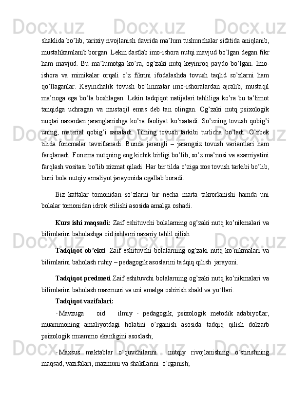 shaklida bo’lib, tarixiy rivojlanish davrida ma’lum tushunchalar sifatida aniqlanib,
mustahkamlanib borgan. Lekin dastlab imo-ishora nutqi mavjud bo’lgan degan fikr
ham   mavjud.   Bu   ma’lumotga   ko’ra,   og’zaki   nutq   keyinroq   paydo   bo’lgan.   Imo-
ishora   va   mimikalar   orqali   o’z   fikrini   ifodalashda   tovush   taqlid   so’zlarni   ham
qo’llaganlar.   Keyinchalik   tovush   bo’linmalar   imo-ishoralardan   ajralib,   mustaqil
ma’noga ega bo’la boshlagan. Lekin tadqiqot natijalari tahliliga ko’ra bu ta’limot
tanqidga   uchragan   va   mustaqil   emas   deb   tan   olingan.   Og’zaki   nutq   psixologik
nuqtai   nazardan   jaranglanishga   ko’ra   faoliyat   ko’rsatadi.   So’zning  tovush   qobig’i
uning,   material   qobig’i   sanaladi.   Tilning   tovush   tarkibi   turlicha   bo’ladi.   O’zbek
tilida   fonemalar   tavsiflanadi.   Bunda   jarangli   –   jarangsiz   tovush   variantlari   ham
farqlanadi. Fonema nutqning eng kichik birligi bo’lib, so’z ma’nosi va axamiyatini
farqlash vositasi bo’lib xizmat qiladi. Har bir tilda o’ziga xos tovush tarkibi bo’lib,
buni bola nutqiy amaliyot jarayonida egallab boradi. 
Biz   kattalar   tomonidan   so’zlarni   bir   necha   marta   takrorlanishi   hamda   uni
bolalar tomonidan idrok etilishi asosida amalga oshadi. 
Kurs ishi maqsadi:  Zaif eshituvchi bolalarning og’zaki nutq ko’nikmalari va
bilimlarini baholashga oid ishlarni nazariy tahlil qilish 
Т adqiqot   ob’ekti :   Zaif   eshituvchi   bolalarning   og’zaki   nutq   ko’nikmalari   va
bilimlarini baholash ruhiy – pedagogik asoslarini tadqiq qilish  jarayoni. 
Т adqiqot predmeti  Zaif eshituvchi bolalarning og’zaki nutq ko’nikmalari va
bilimlarini baholash mazmuni va uni amalga oshirish shakl va yo`llari. 
Тadqiqot vazifalari: 
- Mavzuga       oid       ilmiy   -   pedagogik,   psixologik   metodik   adabiyotlar,
muammoning   amaliyotdagi   holatini   o’rganish   asosida   tadqiq   qilish   dolzarb
psixolo gik muammo ekanligini asoslash;  
- Maxsus   maktablar   o`quvchilarini     nutqiy   rivojlanishing   o`stirishning
maqsad, vazifalari, mazmuni va shakllarini  o’rganish;