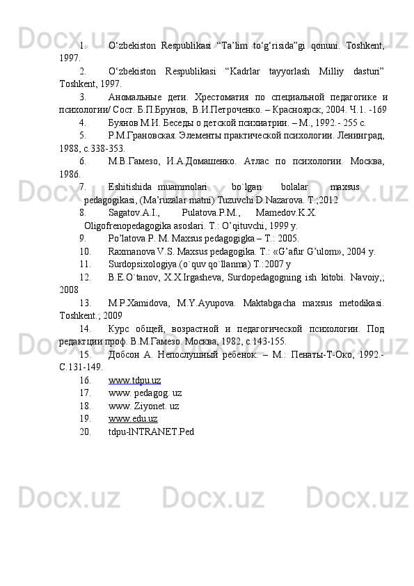 1. O‘zbekiston   Respublikasi   “Ta’lim   to‘g‘risida”gi   qonuni.   Toshkent,
1997.
2. O‘zbekiston   Respublikasi   “Kadrlar   tayyorlash   Milliy   dasturi”
Toshkent, 1997.
3. Аномальные   дети.   Хрестоматия   по   специальной   педагогике   и
психологии/ Сост. Б.П.Брунов,  В.И.Петроченко. – Красноярск, 2004. Ч.1. -169
4. Буянов М.И. Беседы о детской психиатрии. – М., 1992.- 255 с.
5. Р.М.Грановская. Элементы практической психологии. Ленинград,
1988, с.338-353.
6. М.В.Гамезо,   И.А.Домашенко.   Атлас   по   психологии.   Москва,
1986.
7. Eshitishida  muammolari  bo`lgan  bolalar  maxsus  
pedagogikasi, (Ma’ruzalar matni) Tuzuvchi D.Nazarova. T.;2012 
8. Sagatov.A.I.,  Pulatova.P.M.,  Mamedov.K.X.  
Oligofrenopedagogika asoslari. T.: O’qituvchi, 1999 y. 
9. Po’latova P. M. Maxsus pedagogigka – T.: 2005. 
10. Raxmanova V.S. Maxsus pedagogika.  T.: «G’afur G’ulom», 2004 y. 
11. Surdopsixologiya.(o`quv qo`llanma) T.:2007 y 
12. B.E.O`tanov,   X.X.Irgasheva,   Surdopedagogning   ish   kitobi.   Navoiy,;
2008  
13. M.P.Xamidova,   M.Y.Ayupova.   Maktabgacha   maxsus   metodikasi.
Toshkent.; 2009 
14. Курс   об щ ей,   возрастной   и   педагогической   психологии.   Под
редактции проф. В.М.Гамезо. Москва, 1982, с.143-155.
15. Добсон   А.   Непослушный   ребенок.   –   М.:   Пенаты-Т-Око,   1992.-
С.131-149.
16. www.tdpu.uz     
17. www. pedagog. uz 
18. www. Ziyonet. uz 
19. www.edu.uz     
20. tdpu-lNTRANET.Ped 
  