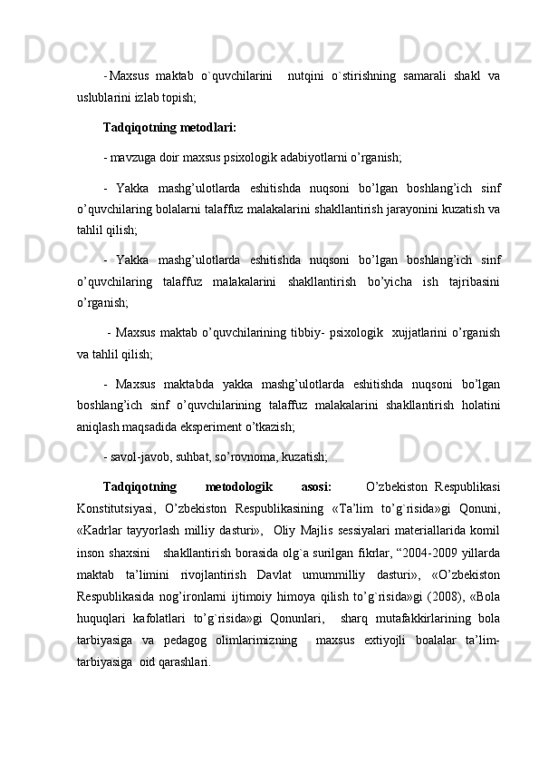 - Maxsus   maktab   o`quvchilarini     nutqini   o`stirishning   samarali   shakl   va
uslublarini izlab topish; 
Tadqiqotning metodlari:  
- mavzuga doir maxsus psixologik adabiyotlarni o’rganish; 
-   Yakka   mashg’ulotlarda   eshitishda   nuqsoni   bo’lgan   boshlang’ich   sinf
o’quvchilaring bolalarni talaffuz malakalarini shakllantirish jarayonini kuzatish va
tahlil qilish; 
-   Yakka   mashg’ulotlarda   eshitishda   nuqsoni   bo’lgan   boshlang’ich   sinf
o’quvchilaring   talaffuz   malakalarini   shakllantirish   bo’yicha   ish   tajribasini
o’rganish;
  -   Maxsus   maktab  o’quvchilarining   tibbiy-   psixologik    xujjatlarini   o’rganish
va tahlil qilish; 
-   Maxsus   maktabda   yakka   mashg’ulotlarda   eshitishda   nuqsoni   bo’lgan
boshlang’ich   sinf   o’quvchilarining   talaffuz   malakalarini   shakllantirish   holatini
aniqlash maqsadida eksperiment o’tkazish; 
- savol-javob, suhbat, so’rovnoma, kuzatish;
Т adqiqotning  metodologik  asosi:   O’zbekiston   Respublikasi
Konstitutsiyasi,   O’zbekiston   Respublikasining   « Т a’lim   to’g`risida»gi   Qonuni,
«Kadrlar   tayyorlash   milliy   dasturi»,     Oliy   Majlis   sessiyalari   materiallarida   komil
inson shaxsini     shakllantirish borasida olg`a surilgan fikrlar, “2004-2009 yillarda
maktab   ta’limini   rivojlantirish   Davlat   umummilliy   dasturi»,   «O’zbekiston
Respublikasida   nog’ironlarni   ijtimoiy   himoya   qilish   to’g`risida»gi   (2008),   «Bola
huquqlari   kafolatlari   to’g`risida»gi   Qonunlari,     sharq   mutafakkirlarining   bola
tarbiyasiga   va   pedagog   olimlarimizning     maxsus   extiyojli   boalalar   ta’lim-
tarbiyasiga  oid qarashlari.  