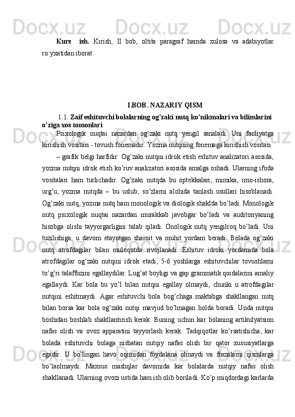 Kurs     ish.   Kirish,   II   bob,   oltita   paragraf   hamda   xulosa   va   adabiyotlar
r о `yxatidan iborat
 
I.BOB. NAZARIY QISM
 1.1.  Zaif eshituvchi bolalarning og’zaki nutq ko’nikmalari va bilimlarini 
o’ziga xos tomonlari
Psixologik   nuqtai   nazardan   og’zaki   nutq   yengil   sanaladi.   Uni   faoliyatga
kirishish vositasi - tovush fonemadir. Yozma nutqning fonemaga kirishish vositasi 
– grafik belgi harfidir. Og’zaki nutqni idrok etish eshituv analizatori asosida,
yozma nutqni idrok etish ko’ruv analizatori asosida amalga oshadi. Ularning ifoda
vositalari   ham   turlichadir.   Og’zaki   nutqda   bu   optekkalari,   mimika,   imo-ishora,
urg’u,   yozma   nutqda   –   bu   uslub,   so’zlarni   alohida   tanlash   usullari   hisoblanadi.
Og’zaki nutq, yozma nutq ham monologik va diologik shaklda bo’ladi. Monologik
nutq   psixologik   nuqtai   nazardan   murakkab   javobgar   bo’ladi   va   auditoriyaning
hisobga   olishi   tayyorgarligini   talab   qiladi.   Onologik   nutq   yengilroq   bo’ladi.   Uni
tuzilishiga,   u   davom   etayotgan   sharoit   va   muhit   yordam   beradi.   Bolada   og’zaki
nutq   atrofdagilar   bilan   muloqotda   rivojlanadi.   Eshituv   idroki   yordamida   bola
atrofdagilar   og’zaki   nutqini   idrok   etadi,   5-6   yoshlarga   eshituvchilar   tovushlarni
to’g’ri talaffuzini egallaydilar. Lug’at boyligi va gap grammatik qoidalarini amaliy
egallaydi.   Kar   bola   bu   yo’l   bilan   nutqni   egallay   olmaydi,   chunki   u   atrofdagilar
nutqini   eshitmaydi.   Agar   eshituvchi   bola   bog’chaga   maktabga   shakllangan   nutq
bilan   borsa   kar   bola   og’zaki   nutqi   mavjud   bo’lmagan   holda   boradi.   Unda   nutqni
boshidan   boshlab   shakllantirish   kerak.   Buning   uchun   kar   bolaning   artikulyatsion
nafas   olish   va   ovoz   apparatini   tayyorlash   kerak.   Tadqiqotlar   ko’rsatishicha,   kar
bolada   eshituvchi   bolaga   nisbatan   nutqiy   nafas   olish   bir   qator   xususiyatlarga
egadir.   U   bo’lingan   havo   oqimidan   foydalana   olmaydi   va   frazalarni   qismlarga
bo’laolmaydi.   Maxsus   mashqlar   davomida   kar   bolalarda   nutqiy   nafas   olish
shakllanadi. Ularning ovozi ustida ham ish olib boriladi. Ko’p miqdordagi karlarda 