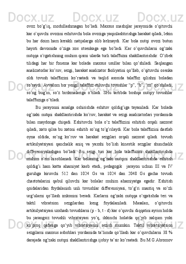 ovoz   bo’g’iq,   modullashmagan   bo’ladi.   Maxsus   mashqlar   jarayonida   o’qituvchi
kar o’quvchi ovozini eshituvchi bola ovoziga yaqinlashtirishga harakat qiladi, lekin
bu   har   doim   ham   kerakli   natijalarga   olib   kelmaydi.   Kar   bola   nutqi   ovozi   butun
hayoti   davomida   o’ziga   xos   otsenkaga   ega   bo’ladi.   Kar   o’quvchilarni   og’zaki
nutqqa o’rgatishning muhim qismi ularda turli talaffuzni shakllantirishdir. O’zbek
tilidagi   har   bir   fonema   kar   bolada   maxsus   usullar   bilan   qo’shiladi.   Saqlangan
analizatorlar ko’ruv, sezgi, harakat analizator faoliyatini qo’llab, o’qituvchi osenka
oldi   tovush   talaffuzini   ko’rsatadi   va   taqlid   asosida   talaffuz   qilishni   boladan
so’raydi. Avvalom bor yengil talaffuz etiluvchi tovushlar “p”, “b”, “m” qo’shiladi,
so’ng   bug’in,   so’z   birikmalariga   o’tiladi.   SHu   tartibda   boshqa   nutqiy   tovushlar
talaffuziga o’tiladi. 
Bu   jarayonni   amalga   oshirishda   eshituv   qoldig’iga   tayaniladi.   Kar   bolada
og’zaki   nutqni   shakllantirishda   ko’ruv,   harakat   va   sezgi   analizatorlari   yordamida
bilan   maydonga   chiqadi.   Eshituvchi   bola   o’z   talaffuzini   eshitish   orqali   nazorat
qiladi, xato  qilsa  bu xatoni   eshitib  so’ng to’g’rilaydi. Kar   bola talaffuzini  dastlab
oyna   oldida,   so’ng   ko’ruv   va   harakat   sezgilari   orqali   nazorat   qiladi.   tovush
artikulyatsiyasi   qanchalik   aniq   va   yaxshi   bo’lish   kinestik   sezgilar   shunchalik
differensiyalashgan   bo’ladi.   Bu   sezgi   turi   kar   bola   talaffuzini   shakllantirishda
muhim   o’rin   hisoblanadi.   Kar   bolaning   og’zaki   nutqini   shakllantirishda   eshitish
qoldig’i   ham   katta   ahamiyat   kasb   etadi,   pedagogik     jarayon   uchun   III   va   IV
guruhga   kiruvchi   512   dan   1024   Gs   va   1024   dan   2048   Gs   gacha   tovush
chastotalarini   qabul   qiluvchi   kar   bolalar   muhim   ahamiyatga   egadir.   Eshitish
qoidalaridan   foydalanish   unli   tovushlar   differensiyasi,   to’g’ri   mantiq   va   so’zli
urg’ularni   qo’llash   imkonini   beradi.   Karlarni   og’zaki   nutqqa   o’rgatishda   teri   va
taktil   vibratsion   sezgilardan   keng   foydalaniladi.   Masalan,   o’qituvchi
artikulyatsiyasi uxshash tovushlarni (p - b, t - d) kar o’quvchi diqqatini ayrim holda
bu   jarangsiz   tovushli   vibratsiyasi   yo’q,   ikkinchi   holatda   qo’yib   xalqum   yoki
ko’proq   qafasiga   qo’yib   vibratsiyasini   sezish   mumkin.   Taktil   vibratsiyatsion
sezgilarni   maxsus   asboblari   yordamida   ta’limda   qo’llash   kar   o’quvchilarni   38   %
darajada og’zaki nutqni shakllantirishga ijobiy ta’sir ko’rsatadi. Bu M.G.Abromov 