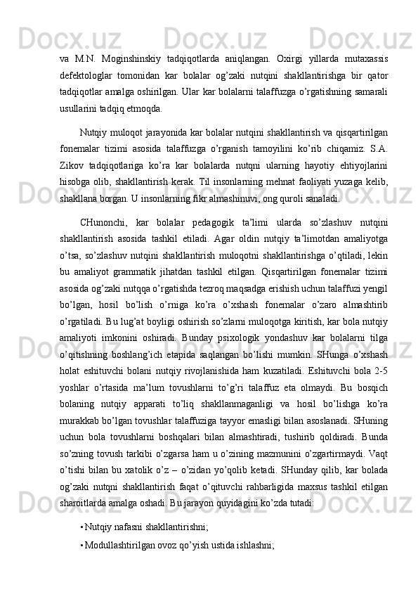 va   M.N.   Moginshinskiy   tadqiqotlarda   aniqlangan.   Oxirgi   yillarda   mutaxassis
defektologlar   tomonidan   kar   bolalar   og’zaki   nutqini   shakllantirishga   bir   qator
tadqiqotlar amalga oshirilgan. Ular kar bolalarni talaffuzga o’rgatishning samarali
usullarini tadqiq etmoqda. 
Nutqiy muloqot jarayonida kar bolalar nutqini shakllantirish va qisqartirilgan
fonemalar   tizimi   asosida   talaffuzga   o’rganish   tamoyilini   ko’rib   chiqamiz.   S.A.
Zikov   tadqiqotlariga   ko’ra   kar   bolalarda   nutqni   ularning   hayotiy   ehtiyojlarini
hisobga olib, shakllantirish kerak. Til insonlarning mehnat  faoliyati yuzaga kelib,
shakllana borgan. U insonlarning fikr almashinuvi, ong quroli sanaladi. 
CHunonchi,   kar   bolalar   pedagogik   ta’limi   ularda   so’zlashuv   nutqini
shakllantirish   asosida   tashkil   etiladi.   Agar   oldin   nutqiy   ta’limotdan   amaliyotga
o’tsa,   so’zlashuv   nutqini   shakllantirish   muloqotni   shakllantirishga   o’qtiladi,   lekin
bu   amaliyot   grammatik   jihatdan   tashkil   etilgan.   Qisqartirilgan   fonemalar   tizimi
asosida og’zaki nutqqa o’rgatishda tezroq maqsadga erishish uchun talaffuzi yengil
bo’lgan,   hosil   bo’lish   o’rniga   ko’ra   o’xshash   fonemalar   o’zaro   almashtirib
o’rgatiladi. Bu lug’at boyligi oshirish so’zlarni muloqotga kiritish, kar bola nutqiy
amaliyoti   imkonini   oshiradi.   Bunday   psixologik   yondashuv   kar   bolalarni   tilga
o’qitishning   boshlang’ich   etapida   saqlangan   bo’lishi   mumkin.   SHunga   o’xshash
holat   eshituvchi   bolani   nutqiy   rivojlanishida   ham   kuzatiladi.   Eshituvchi   bola   2-5
yoshlar   o’rtasida   ma’lum   tovushlarni   to’g’ri   talaffuz   eta   olmaydi.   Bu   bosqich
bolaning   nutqiy   apparati   to’liq   shakllanmaganligi   va   hosil   bo’lishga   ko’ra
murakkab bo’lgan tovushlar talaffuziga tayyor emasligi bilan asoslanadi. SHuning
uchun   bola   tovushlarni   boshqalari   bilan   almashtiradi,   tushirib   qoldiradi.   Bunda
so’zning tovush tarkibi o’zgarsa  ham  u o’zining mazmunini o’zgartirmaydi. Vaqt
o’tishi   bilan   bu   xatolik   o’z   –   o’zidan   yo’qolib   ketadi.   SHunday   qilib,   kar   bolada
og’zaki   nutqni   shakllantirish   faqat   o’qituvchi   rahbarligida   maxsus   tashkil   etilgan
sharoitlarda amalga oshadi.  Bu jarayon quyidagini ko’zda tutadi: 
• Nutqiy nafasni shakllantirishni; 
• Modullashtirilgan ovoz qo’yish ustida ishlashni;