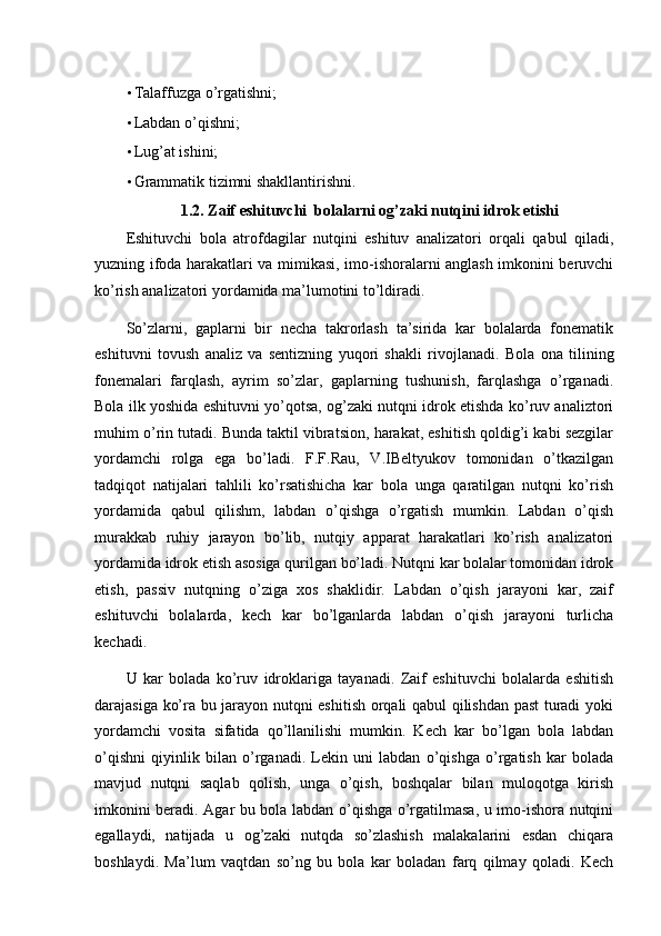 • Talaffuzga o’rgatishni; 
• Labdan o’qishni; 
• Lug’at ishini; 
• Grammatik tizimni shakllantirishni. 
1.2. Zaif eshituvchi  bolalarni og’zaki nutqini idrok etishi 
Eshituvchi   bola   atrofdagilar   nutqini   eshituv   analizatori   orqali   qabul   qiladi,
yuzning ifoda harakatlari va mimikasi, imo-ishoralarni anglash imkonini beruvchi
ko’rish analizatori yordamida ma’lumotini to’ldiradi. 
So’zlarni,   gaplarni   bir   necha   takrorlash   ta’sirida   kar   bolalarda   fonematik
eshituvni   tovush   analiz   va   sentizning   yuqori   shakli   rivojlanadi.   Bola   ona   tilining
fonemalari   farqlash,   ayrim   so’zlar,   gaplarning   tushunish,   farqlashga   o’rganadi.
Bola ilk yoshida eshituvni yo’qotsa, og’zaki nutqni idrok etishda ko’ruv analiztori
muhim o’rin tutadi. Bunda taktil vibratsion, harakat, eshitish qoldig’i kabi sezgilar
yordamchi   rolga   ega   bo’ladi.   F.F.Rau,   V.IBeltyukov   tomonidan   o’tkazilgan
tadqiqot   natijalari   tahlili   ko’rsatishicha   kar   bola   unga   qaratilgan   nutqni   ko’rish
yordamida   qabul   qilishm,   labdan   o’qishga   o’rgatish   mumkin.   Labdan   o’qish
murakkab   ruhiy   jarayon   bo’lib,   nutqiy   apparat   harakatlari   ko’rish   analizatori
yordamida idrok etish asosiga qurilgan bo’ladi. Nutqni kar bolalar tomonidan idrok
etish,   passiv   nutqning   o’ziga   xos   shaklidir.   Labdan   o’qish   jarayoni   kar,   zaif
eshituvchi   bolalarda,   kech   kar   bo’lganlarda   labdan   o’qish   jarayoni   turlicha
kechadi. 
U   kar   bolada   ko’ruv   idroklariga   tayanadi.   Zaif   eshituvchi   bolalarda   eshitish
darajasiga ko’ra bu jarayon nutqni eshitish orqali qabul qilishdan past turadi yoki
yordamchi   vosita   sifatida   qo’llanilishi   mumkin.   Kech   kar   bo’lgan   bola   labdan
o’qishni   qiyinlik   bilan   o’rganadi.   Lekin   uni   labdan   o’qishga   o’rgatish   kar   bolada
mavjud   nutqni   saqlab   qolish,   unga   o’qish,   boshqalar   bilan   muloqotga   kirish
imkonini beradi. Agar bu bola labdan o’qishga o’rgatilmasa, u imo-ishora nutqini
egallaydi,   natijada   u   og’zaki   nutqda   so’zlashish   malakalarini   esdan   chiqara
boshlaydi.   Ma’lum   vaqtdan   so’ng   bu   bola   kar   boladan   farq   qilmay   qoladi.   Kech 