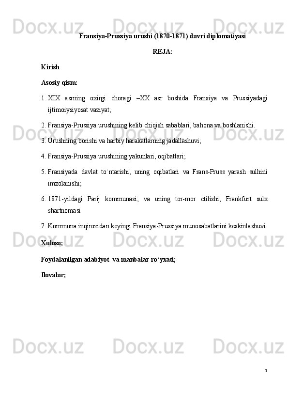 Fransiya-Prussiya urushi (1870-1871) davri diplomatiyasi
REJA:
Kirish 
Asosiy qism:   
1. XIX   asrning   oxirgi   choragi   –XX   asr   boshida   Fransiya   va   Prussiyadagi
ijtimoiysiyosat vaziyat;  
2. Fransiya-Prussiya urushining kelib chiqish sabablari, bahona va boshlanishi.  
3. Urushning borishi va harbiy harakatlarning jadallashuvi; 
4. Fransiya-Prussiya urushining yakunlari, oqibatlari;  
5. Fransiyada   davlat   to`ntarishi,   uning   oqibatlari   va   Frans-Pruss   yarash   sulhini
imzolanishi; 
6. 1871-yildagi   Parij   kommunasi;   va   uning   tor-mor   etilishi;   Frankfurt   sulx
shartnomasi  
7. Kommuna inqirozidan keyingi Fransiya-Prussiya munosabatlarini keskinlashuvi
Xulosa;  
Foydalanilgan adabiyot  va manbalar ro‘yxati; 
Ilovalar; 
  
                                         
 
 
1
  