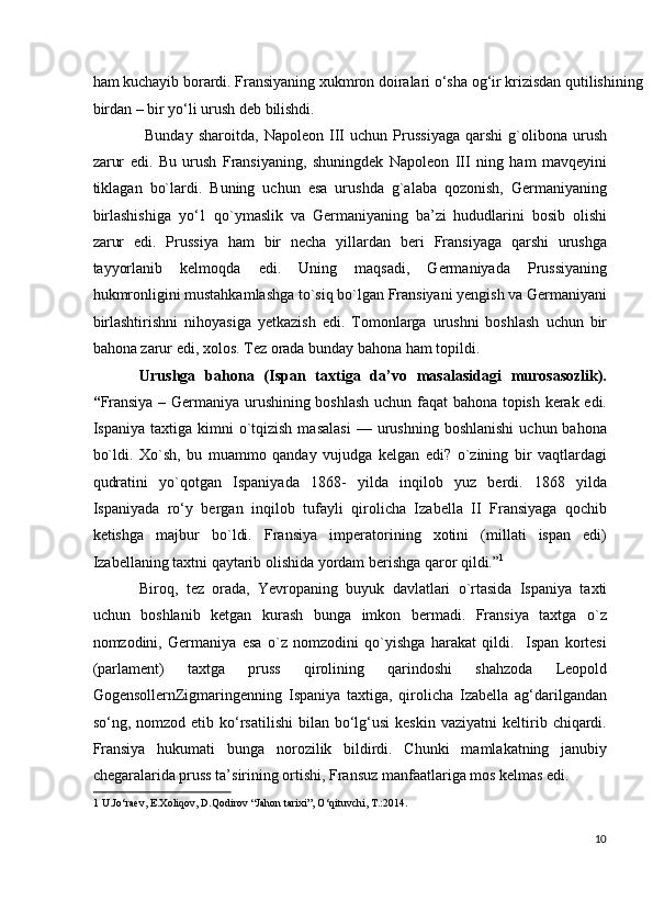 ham kuchayib borardi. Fransiyaning xukmron doiralari o‘sha og‘ir krizisdan qutilishining
birdan – bir yo‘li urush deb bilishdi. 
  Bunday   sharoitda,   Napoleon   III   uchun   Prussiyaga   qarshi   g`olibona   urush
zarur   edi.   Bu   urush   Fransiyaning,   shuningdek   Napoleon   III   ning   ham   mavqeyini
tiklagan   bo`lardi.   Buning   uchun   esa   urushda   g`alaba   qozonish,   Germaniyaning
birlashishiga   yo‘1   qo`ymaslik   va   Germaniyaning   ba’zi   hududlarini   bosib   olishi
zarur   edi.   Prussiya   ham   bir   necha   yillardan   beri   Fransiyaga   qarshi   urushga
tayyorlanib   kelmoqda   edi.   Uning   maqsadi,   Germaniyada   Prussiyaning
hukmronligini mustahkamlashga to`siq bo`lgan Fransiyani yengish va Germaniyani
birlashtirishni   nihoyasiga   yetkazish   edi.   Tomonlarga   urushni   boshlash   uchun   bir
bahona zarur edi, xolos. Tez orada bunday bahona ham topildi. 
Urushga   bahona   (Ispan   taxtiga   da’vo   masalasidagi   murosasozlik).
“ Fransiya – Germaniya urushining boshlash uchun faqat bahona topish kerak edi.
Ispaniya  taxtiga  kimni   o`tqizish   masalasi  —  urushning  boshlanishi  uchun  bahona
bo`ldi.   Xo`sh,   bu   muammo   qanday   vujudga   kelgan   edi?   o`zining   bir   vaqtlardagi
qudratini   yo`qotgan   Ispaniyada   1868-   yilda   inqilob   yuz   berdi.   1868   yilda
Ispaniyada   ro‘y   bergan   inqilob   tufayli   qirolicha   Izabella   II   Fransiyaga   qochib
ketishga   majbur   bo`ldi.   Fransiya   imperatorining   xotini   (millati   ispan   edi)
Izabellaning taxtni qaytarib olishida yordam berishga qaror qildi.” 1
  
Biroq,   tez   orada,   Yevropaning   buyuk   davlatlari   o`rtasida   Ispaniya   taxti
uchun   boshlanib   ketgan   kurash   bunga   imkon   bermadi.   Fransiya   taxtga   o`z
nomzodini,   Germaniya   esa   o`z   nomzodini   qo`yishga   harakat   qildi.     Ispan   kortesi
(parlament)   taxtga   pruss   qirolining   qarindoshi   shahzoda   Leopold
GogensollernZigmaringenning   Ispaniya   taxtiga,   qirolicha   Izabella   ag‘darilgandan
so‘ng,  nomzod  etib  ko‘rsatilishi   bilan  bo‘lg‘usi  keskin   vaziyatni  keltirib  chiqardi.
Fransiya   hukumati   bunga   norozilik   bildirdi.   Chunki   mamlakatning   janubiy
chegaralarida pruss ta’sirining ortishi, Fransuz manfaatlariga mos kelmas edi. 
1  U.Jo‘raev, E.Xoliqov, D.Qodirov “Jahon tarixi”, O‘qituvchi, T.:2014.  
  
10
  